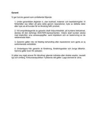 Garanti 
Vi ger två års garanti som omfattande följande: 
1. Under garantitiden åtgärdar vi, utan kostnad, material- och bearbetningsfel. Vi förbehåller oss rätten att göra detta genom reparationer, byte av defekta delar eller byte så att kunden får en likvärdig felfri produkt. 
2. Vid anspråkstagande av garantin skall rödpunktssiktet, på kundens bekostnad, skickas till den behörige DOCTER-representanten. Vidare skall kunden skicka med köpkvittot, sina adressuppgifter, samt köpdatum och en beskrivning av de reklamerade felen. 
3. Garantin gäller inte vid felaktig behandling eller reparationer som gjorts av ej auktoriserade verkstäder. 
4. Undantagna från garantin är förslitning, förslitningsdelar och övriga tillbehör. Samma gäller även för ytskador. 
Vi påtar oss inget ansvar för därutöver gående indirekta eller direkta skador, oavsett typ och omfång. Förbundsrepubliken Tysklands rätt gäller: Laga domstol är Jena.  