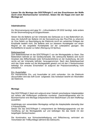Lassen Sie die Montage des DOCTERsight C und das Einschiessen der Waffe durch einen Büchsenmacher vornehmen. Setzen Sie die Kappe erst nach der Montage auf. 
Inbetriebnahme 
Zur Stromversorgung wird eine 3V – Lithiumbatterie CR 2032 benötigt. Jede andere Art der Stromversorgung ist ausgeschlossen. 
Setzen Sie die Batterie auf der Unterseite des Gehäuses so in das Batteriefach ein, dass die Aufschrift der Batterie mit der Kennzeichnung des Plus-Pols zu erkennen ist. Eine Gefahr zur Beschädigung der Elektronik durch ein verkehrtes Einlegen der Knopfzelle besteht nicht. Die Batterie wird zur besseren Kontaktgabe von einem Magnet an die vergoldete Kontaktplatte auf der Leiterplatine gezogen. Die Kontaktfläche ist sauber zu halten (Reinigung mit Spiritus). 
Batteriewechsel 
Zum Batteriewechsel ist das DOCTERsight C von der Montageplatte zu lösen. Das Batteriefach befindet an der Geräteunterseite. Die verbrauchte Batterie wird durch Ansetzen des Stiftschlüssels (oder Schraubendrehers) an der Auskerbung, die sich rechts auf der Unterseite befindet, herausgenommen. Nach dem Batteriewechsel wird das Visier wieder auf die Montageplatte gesetzt und mit den 2 Senkschrauben befestigt. Ein erneutes Einschießen ist aufgrund der Präzisionsverstiftung nicht erforderlich. 
Ein- /Ausschalten 
Ein mechanischer Ein- und Ausschalter ist nicht vorhanden. Um die Elektronik abzuschalten wird das Soft Cover aufgesetzt. Das Aufsetzen bewirkt ein Abschalten der Elektronik. 
Montage 
Das DOCTERsight C lässt sich aufgrund einer Vielzahl verschiedener Adapterplatten auf nahezu alle Waffentypen problemlos montieren. Zweckmäßigerweise wird Ihr Büchsenmacher eine Montage entsprechend Ihren Bedürfnissen und dem Waffentyp auswählen. 
Unabhängig vom verwendeten Montagetyp verfügt die Adapterplatte oberseitig über 4 Präzisionsstifte. 
Setzen Sie das DOCTERsight C entsprechend der Befestigungsgewinde und der Verstiftung auf die Montageplatte auf und befestigen Sie das Gerät mit den beigefügten Senkschrauben. 
Die Kombination aus Schraubenbefestigung und Stiftsicherung verhindert ein Verschieben der Treffpunktlage während des Gebrauchs.  