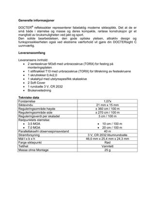 Generelle informasjoner 
DOCTER® reflekssikter representerer fabelaktig moderne sikteoptikk. Det at de er små både i størrelse og masse og deres kompakte, rørløse konstruksjon gir et mangfold av bruksmuligheten ved jakt og sport. 
Den solide bearbeidelsen, den gode optiske ytelsen, attraktiv design og funksjonssikkerheten også ved ekstreme værforhold vil gjøre din DOCTERsight C uunnværlig. 
Leveranseomfang 
Leveransens innhold: 
 2 senkeskruer M3x8 med unbracoskrue (TORX) for festing på monteringsplaten 
 1 stiftnøkkel T10 med unbracoskrue (TORX) for tiltrekning av festeskruene 
 1 skrutrekker 0,4x2,0 
 1 skalahjul med utstyrsspesifikk skalaskive 
 2 Soft Cover 
 1 rundcelle 3 V, CR 2032 
 Brukerveiledning 
Tekniske data 
Forstørrelse 
1,07x 
Siktevindu 
21 mm x 15 mm 
Reguleringsområde høyde 
± 360 cm / 100 m 
Reguleringsområde side 
± 270 cm / 100 m 
Reguleringsverdi per skaladel 
3 cm / 100 m 
Rødpunktets størrelse: 
 3,5 MOA 
 7,0 MOA 
 10 cm / 100 m 
 20 cm / 100 m 
Parallellaksefri observasjonsavstand 
40 m 
Strømforsyning 
3 V, CR 2032 litiumrundcelle 
Mål l x b x h 
46,0 mm x 25,4 mm x 24,3 mm 
Farge siktepunkt 
Rød 
Tetthet 
Vanntett 
Masse ohne Montage 
25 g 
 