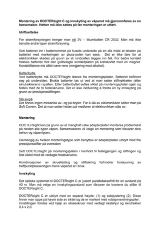 Montering av DOCTERsight C og innskyting av våpenet må gjennomføres av en børsemaker. Hetten må ikke settes på før monteringen er utført. 
Idriftsettelse 
For strømforsyningen trenger man ett 3V – litiumbatteri CR 2032. Man må ikke benytte andre typer strømforsyning. 
Sett batteriet inn i batterirommet på husets underside på en slik måte at teksten på batteriet med markeringen av pluss-polen kan sees. Det er ikke fare for at elektronikken skades på grunn av at rundcellen legges inn feil. For bedre kontakt trekkes batteriet mot den gullbelagte kontaktplaten på kretskortet med en magnet. Kontaktflatene må alltid være rene (rengjøring med alkohol). 
Batteribytte 
Ved batteribytte må DOCTERsight løsnes fra monteringsplaten. Batteriet befinner seg på undersiden. Brukte batterier tas ut ved at man setter stiftnøkkelen (eller skrutrekkeren) i spalten. Etter batteribyttet settes siktet på monteringsplaten igjen og festes med de to festeskruene. Det er ikke nødvendig å foreta en ny innskyting på grunn av presisjonsstiftingen. 
Slå av/på 
Det finnes ingen mekanisk av- og på-bryter. For å slå av elektronikken setter man på Soft Covern. Det at man setter hetten på medfører at elektronikken slås av. 
Montering 
DOCTERsight kan på grunn av et mangfold ulike adapterplater monteres problemløst på nesten alle typer våpen. Børsemakeren vil velge en montering som tilsvarer dine behov og våpentypen. 
Uavhengig av hvilken monteringstype som benyttes er adapterplaten utstyrt med fire presisjonsstifter på oversiden 
Sett DOCTERsight på monteringsplaten i henhold til festegjengen og stiftingen og fest siktet med de vedlagte festeskruene. 
Kombinasjonen av skruefesting og stiftsikring forhindrer forskyvning av treffpunktplasseringen mens våpenet er i bruk. 
Innskyting 
Det optiske systemet til DOCTERsight C er justert parallellaksefritt for en avstand på 40 m. Man må velge en innskytingsavstand som tilsvarer de kravene du stiller til DOCTERsight C. 
DOCTERsight C er utstyrt med en separat høyde- (1) og sidejustering (2). Disse finner man oppe på høyre side av siktet og de er markert med rotasjonsretningspiler. 
Innstillingen foretas ved hjelp av slisseskruer med vedlagt skalahjul og skrutrekker 0,4 x 2,0.  