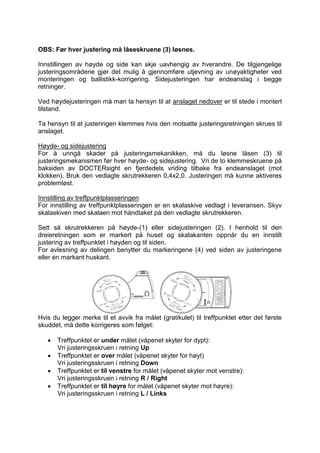 OBS: Før hver justering må låseskruene (3) løsnes. 
Innstillingen av høyde og side kan skje uavhengig av hverandre. De tilgjengelige 
justeringsområdene gjør det mulig å gjennomføre utjevning av unøyaktigheter ved 
monteringen og ballistikk-korrigering. Sidejusteringen har endeanslag i begge 
retninger. 
Ved høydejusteringen må man ta hensyn til at anslaget nedover er til stede i montert 
tilstand. 
Ta hensyn til at justeringen klemmes hvis den motsatte justeringsretningen skrues til 
anslaget. 
Høyde- og sidejustering 
For å unngå skader på justeringsmekanikken, må du løsne låsen (3) til 
justeringsmekanismen før hver høyde- og sidejustering. Vri de to klemmeskruene på 
baksiden av DOCTERsight en fjerdedels vriding tilbake fra endeanslaget (mot 
klokken). Bruk den vedlagte skrutrekkeren 0,4x2,0. Justeringen må kunne aktiveres 
problemløst. 
Innstilling av treffpunktplasseringen 
For innstilling av treffpunktplasseringen er en skalaskive vedlagt i leveransen. Skyv 
skalaskiven med skalaen mot håndtaket på den vedlagte skrutrekkeren. 
Sett så skrutrekkeren på høyde-(1) eller sidejusteringen (2). I henhold til den 
dreieretningen som er markert på huset og skalakanten oppnår du en innstilt 
justering av treffpunktet i høyden og til siden. 
For avlesning av delingen benytter du markeringene (4) ved siden av justeringene 
eller en markant huskant. 
Hvis du legger merke til et avvik fra målet (gratikulet) til treffpunktet etter det første 
skuddet, må dette korrigeres som følget: 
 Treffpunktet er under målet (våpenet skyter for dypt): 
Vri justeringsskruen i retning Up 
 Treffpunktet er over målet (våpenet skyter for høyt) 
Vri justeringsskruen i retning Down 
 Treffpunktet er til venstre for målet (våpenet skyter mot venstre): 
Vri justeringsskruen i retning R / Right 
 Treffpunktet er til høyre for målet (våpenet skyter mot høyre): 
Vri justeringsskruen i retning L / Links 
 