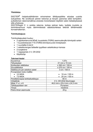 Yleistietoa 
DOCTER® -heijastustähtäimien erinomainen tähtäysoptiikka edustaa uusinta sukupolvea. Ne soveltuvat pienen kokonsa ja kevyen painonsa sekä kompaktin, putkettoman rakennemallinsa ansiosta monenlaiseen käyttöön sekä metsästyksessä että urheilussa. 
DOCTERsight C :n vankka rakenne, korkea optinen laatu, tyylikäs muotoilu ja toimintavarmuus myös äärimmäisissä sääolosuhteissa tekevät tähtäimestäsi korvaamattoman. 
Toimituslaajuus 
Toimituslaajuuteen kuuluu: 
 2 uppokantaruuvia M3x8, kuusiokolo (TORX) asennuslevylle kiinnitystä varten 
 1 kuusiokoloavain T10 (TORX) kiinnitysruuvien kiristykseen 
 1 ruuvitaltta 0,4x2,0 
 1 asteikkorengas laitteelle tyypillisen asteikkolevyn kanssa 
 2 suojakansi 
 1 nappiparisto 3 V, CR 2032 
 Käyttöohje 
Tekniset tiedot 
Suurennus 
1,07x 
Tähystyslasi 
21 mm x 15 mm 
Korkeuden säätöalue 
± 360 cm / 100 m 
Sivusäätöalue 
± 270 cm / 100 m 
Säätösuure per asteikon askel 
3 cm / 100 m 
Punapisteen koko mallilla: 
 3,5 MOA 
 7,0 MOA 
 10 cm / 100 m 
 20 cm / 100 m 
Parallaksivapaa tarkkailuetäisyys 
40 m 
Virtalähde 
3 V, CR 2032 litiumnappi 
Mitat: P x L x K 
46,0 mm x 25,4 mm x 24,3 mm 
Tähtäyspisteen väri 
Punainen 
Tiiviys 
Vesitiivis 
Paino ilman asennusta 
25 g 
 
