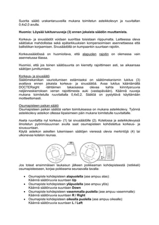 Suorita säätö urakantaruuveilla mukana toimitetun asteikkolevyn ja ruuvitaltan 
0,4x2,0 avulla. 
Huomio: Löysää lukitusruuveja (3) ennen jokaista säädön muuttamista. 
Korkeus- ja sivusäädöt voidaan suorittaa toisistaan riippumatta. Laitteessa oleva 
säätöalue mahdollistaa sekä epätarkkuuksien kompensoimisen asennettaessa että 
ballistiikan korjaamisen. Sivusäädöllä on kumpaankin suuntaan rajoitin. 
Korkeussäädössä on huomioitava, että alapuolen rajoitin on olemassa vain 
asennetussa tilassa. 
Huomioi, että jos toinen säätösuunta on kierretty rajoittimeen asti, se aikaansaa 
säätöjen jumittumisen. 
Korkeus- ja sivusäätö 
Säätömekaniikan vaurioitumisen estämiseksi on säätömekanismin lukitus (3) 
avattava ennen jokaista korkeus- ja sivusäätöä. Avaa lukitus kääntämällä 
DOCTERsight -tähtäimen takaosassa olevaa kahta kiinnitysruuvia 
neljänneskierroksen verran rajoittimesta auki (vastapäivään). Käännä ruuveja 
mukana toimitetulla ruuvitaltalla 0,4x0,2. Säätöä on pystyttävä käyttämään 
moitteettomasti. 
Osumapisteen paikan säätö 
Osumapisteen paikan säätöä varten toimituksessa on mukana asteikkolevy. Työnnä 
asteikkolevy asteikon ollessa liipaisimeen päin mukana toimitetulle ruuvitaltalle. 
Aseta ruuvitaltta nyt korkeus- (1) tai sivusäädölle (2). Kotelossa ja asteikkolevyssä 
ilmoitetun pyörimissuunnan avulla saat osumapisteen kohdistettua korkeus- ja 
sivusuuntaan. 
Käytä asteikon askelten lukemiseen säätöjen vieressä olevia merkintöjä (4) tai 
ulkonevaa kotelon reunaa. 
Jos toteat ensimmäisen laukaisun jälkeen poikkeaman kohdepisteestä (retikkeli) 
osumapisteeseen, korjaa poikkeama seuraavalla tavalla: 
 Osumapiste kohdepisteen alapuolella (ase ampuu alas): 
Käännä säätöruuvia suuntaan Up 
 Osumapiste kohdepisteen yläpuolella (ase ampuu ylös) 
Käännä säätöruuvia suuntaan Down 
 Osumapiste kohdepisteen vasemmalla puolella (ase ampuu vasemmalle): 
Käännä säätöruuvia suuntaan R / Right 
 Osumapiste kohdepisteen oikealla puolella (ase ampuu oikealle): 
Käännä säätöruuvia suuntaan L / Left 
 