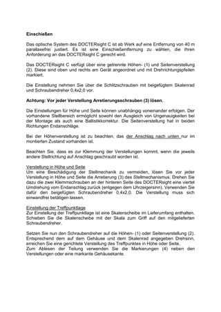 Einschießen 
Das optische System des DOCTERsight C ist ab Werk auf eine Entfernung von 40 m parallaxefrei justiert. Es ist eine Einschießentfernung zu wählen, die Ihren Anforderung an das DOCTERsight C gerecht wird. 
Das DOCTERsight C verfügt über eine getrennte Höhen- (1) und Seitenverstellung (2). Diese sind oben und rechts am Gerät angeordnet und mit Drehrichtungspfeilen markiert. 
Die Einstellung nehmen Sie über die Schlitzschrauben mit beigefügtem Skalenrad und Schraubendreher 0,4x2,0 vor. 
Achtung: Vor jeder Verstellung Arretierungsschrauben (3) lösen. 
Die Einstellungen für Höhe und Seite können unabhängig voneinander erfolgen. Der vorhandene Stellbereich ermöglicht sowohl den Ausgleich von Ungenauigkeiten bei der Montage als auch eine Ballistikkorrektur. Die Seitenverstellung hat in beiden Richtungen Endanschläge. 
Bei der Höhenverstellung ist zu beachten, das der Anschlag nach unten nur im montierten Zustand vorhanden ist. 
Beachten Sie, dass es zur Klemmung der Verstellungen kommt, wenn die jeweils andere Stellrichtung auf Anschlag geschraubt worden ist. 
Verstellung in Höhe und Seite 
Um eine Beschädigung der Stellmechanik zu vermeiden, lösen Sie vor jeder Verstellung in Höhe und Seite die Arretierung (3) des Stellmechanismus. Drehen Sie dazu die zwei Klemmschrauben an der hinteren Seite des DOCTERsight eine viertel Umdrehung vom Endanschlag zurück (entgegen dem Uhrzeigersinn). Verwenden Sie dafür den beigefügten Schraubendreher 0,4x2,0. Die Verstellung muss sich einwandfrei betätigen lassen. 
Einstellung der Treffpunktlage 
Zur Einstellung der Treffpunktlage ist eine Skalenscheibe im Lieferumfang enthalten. Schieben Sie die Skalenscheibe mit der Skala zum Griff auf den mitgelieferten Schraubendreher. 
Setzen Sie nun den Schraubendreher auf die Höhen- (1) oder Seitenverstellung (2). Entsprechend dem auf dem Gehäuse und dem Skalenrad angegeben Drehsinn, erreichen Sie eine gerichtete Verstellung des Treffpunktes in Höhe oder Seite. 
Zum Ablesen der Teilung verwenden Sie die Markierungen (4) neben den Verstellungen oder eine markante Gehäusekante. 
 