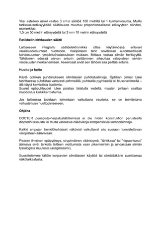 Yksi asteikon askel vastaa 3 cm:n säätöä 100 metrillä tai 1 kulmaminuuttia. Muilla tarkkuutusetäisyyksillä säätösuure muuttuu proportionaalisesti etäisyyteen nähden, esimerkiksi: 
1,5 cm 50 metrin etäisyydellä tai 3 mm 10 metrin etäisyydellä 
Retikkelin kirkkauden säätö 
Laitteeseen integroitu säätöelektroniikka ottaa käytännössä erilaiset valaistusolosuhteet huomioon. Valopisteen teho sovitetaan automaattisesti kohdesuunnan ympäristövalaistuksen mukaan. Mittaus vastaa silmän herkkyyttä. Tähtäimen edessä olevan anturin peittäminen aiheuttaa valopisteen selvän valoisuuden heikkenemisen. Aseenosat eivät sen tähden saa peittää anturia. 
Huolto ja hoito 
Käytä optiikan puhdistukseen silmälasien puhdistusliinoja. Optiikan pinnat tulee tarvittaessa puhdistaa varovasti pehmeällä, puhtaalla pyyhkeellä tai hiussiveltimellä – älä käytä kemiallisia liuottimia. 
Suuret epäpuhtaudet tulee poistaa tislatulla vedellä, muuten pintaan saattaa muodostua kalkkikerrostumia. 
Jos laitteessa todetaan toimintaan vaikuttavia vaurioita, se on toimitettava valtuutettuun huoltopisteeseen. 
Ohjeita 
DOCTER punapiste-heijastustähtäimissä ei ole niiden konstruktion perusteella diopterin tasausta tai muita vastaavia näkövikoja kompensoivia komponentteja. 
Kaikki ampujan henkilökohtaiset näköviat vaikuttavat siis suoraan tunnistettavan valopisteen ääriviivaan. 
Pisteen ilmeinen epäpyöreys, sirppimäinen vääristymä, ”tähtikasa” tai "rispaantunut” ääriviiva eivät tarkoita laitteen vioittumista vaan pikemminkin ja ainoastaan silmän fysiologista muutosta (astigmatismi). 
Suosittelemme tällöin korjaavien silmälasien käyttöä tai silmälääkärin suorittamaa näkötarkastusta.  