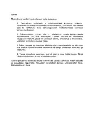 Takuu 
Myönnämme kahden vuoden takuun, jonka laajuus on: 
1. Takuuaikana materiaali- ja valmistusvirheet korvataan maksutta. Pidätämme oikeuden korvata laite kunnostamalla se, vaihtamalla sen vialliset osat tai vaihtamalla tuote samantapaiseen, moitteettomassa kunnossa olevaan tuotteeseen. 
2. Takuuvaateissa optinen laite on toimitettava omalla kustannuksella asianomaiselle DOCTER -edustajalle. Laitteen mukana on toimitettava kauppiaan ostokuitti, jossa on kauppiaan osoite, allekirjoitus ja myyntipäivä. Lisäksi on toimitettava kuvaus viasta. 
3. Takuu raukeaa, jos laitetta on käsitelty asiattomalla tavalla tai jos joku muu kuin meidän valtuuttamamme huoltoliike on tehnyt laitteeseen muutoksia ja korjauksia. 
4. Takuu poissulkee kulumisen, kuluvat osat ja muut lisätarvikkeet. Tämä pätee myös tuotteen pinnan erilaisiin vaurioihin. 
Takuun perusteella ei korvata muita välittömiä tai välillisiä vahinkoja niiden laadusta ja laajuudesta riippumatta. Takuuseen sovelletaan Saksan Liittotasavallan lakia. Oikeuspaikka on Jena.  