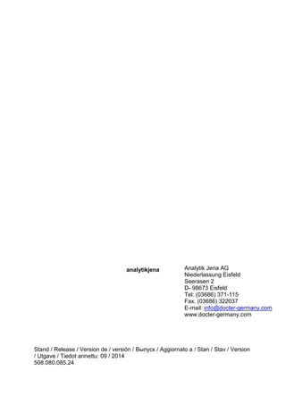 analytikjena 
Stand / Release / Version de / versión / Выпуск / Aggiornato a / Stan / Stav / Version / Utgave / Tiedot annettu: 09 / 2014 
508.080.085.24 
Analytik Jena AG 
Niederlassung Eisfeld 
Seerasen 2 
D- 98673 Eisfeld 
Tel: (03686) 371-115 
Fax. (03686) 322037 
E-mail: info@docter-germany.com 
www.docter-germany.com 