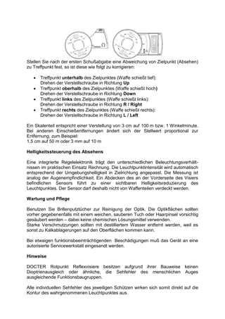 Stellen Sie nach der ersten Schußabgabe eine Abweichung von Zielpunkt (Absehen) 
zu Treffpunkt fest, so ist diese wie folgt zu korrigieren: 
 Treffpunkt unterhalb des Zielpunktes (Waffe schießt tief): 
Drehen der Verstellschraube in Richtung Up 
 Treffpunkt oberhalb des Zielpunktes (Waffe schießt hoch) 
Drehen der Verstellschraube in Richtung Down 
 Treffpunkt links des Zielpunktes (Waffe schießt links): 
Drehen der Verstellschraube in Richtung R / Right 
 Treffpunkt rechts des Zielpunktes (Waffe schießt rechts): 
Drehen der Verstellschraube in Richtung L / Left 
Ein Skalenteil entspricht einer Verstellung von 3 cm auf 100 m bzw. 1 Winkelminute. 
Bei anderen Einschießentfernungen ändert sich der Stellwert proportional zur 
Entfernung, zum Beispiel: 
1,5 cm auf 50 m oder 3 mm auf 10 m 
Helligkeitssteuerung des Absehens 
Eine integrierte Regelelektronik trägt den unterschiedlichen Beleuchtungsverhält-nissen 
im praktischen Einsatz Rechnung. Die Leuchtpunktintensität wird automatisch 
entsprechend der Umgebungshelligkeit in Zielrichtung angepasst. Die Messung ist 
analog der Augenempfindlichkeit. Ein Abdecken des an der Vorderseite des Visiers 
befindlichen Sensors führt zu einer sichtbaren Helligkeitsreduzierung des 
Leuchtpunktes. Der Sensor darf deshalb nicht von Waffenteilen verdeckt werden. 
Wartung und Pflege 
Benutzen Sie Brillenputztücher zur Reinigung der Optik. Die Optikflächen sollten 
vorher gegebenenfalls mit einem weichen, sauberen Tuch oder Haarpinsel vorsichtig 
gesäubert werden – dabei keine chemischen Lösungsmittel verwenden. 
Starke Verschmutzungen sollten mit destilliertem Wasser entfernt werden, weil es 
sonst zu Kalkablagerungen auf den Oberflächen kommen kann. 
Bei etwaigen funktionsbeeinträchtigenden Beschädigungen muß das Gerät an eine 
autorisierte Servicewerkstatt eingesandt werden. 
Hinweise 
DOCTER Rotpunkt Reflexvisiere besitzen aufgrund ihrer Bauweise keinen 
Dioptrienausgleich oder ähnliche, die Sehfehler des menschlichen Auges 
ausgleichende Funktionsbaugruppen. 
Alle individuellen Sehfehler des jeweiligen Schützen wirken sich somit direkt auf die 
Kontur des wahrgenommenen Leuchtpunktes aus. 
 