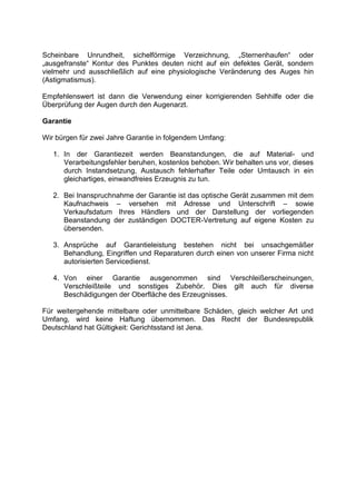 Scheinbare Unrundheit, sichelförmige Verzeichnung, „Sternenhaufen“ oder „ausgefranste“ Kontur des Punktes deuten nicht auf ein defektes Gerät, sondern vielmehr und ausschließlich auf eine physiologische Veränderung des Auges hin (Astigmatismus). 
Empfehlenswert ist dann die Verwendung einer korrigierenden Sehhilfe oder die Überprüfung der Augen durch den Augenarzt. 
Garantie 
Wir bürgen für zwei Jahre Garantie in folgendem Umfang: 
1. In der Garantiezeit werden Beanstandungen, die auf Material- und Verarbeitungsfehler beruhen, kostenlos behoben. Wir behalten uns vor, dieses durch Instandsetzung, Austausch fehlerhafter Teile oder Umtausch in ein gleichartiges, einwandfreies Erzeugnis zu tun. 
2. Bei Inanspruchnahme der Garantie ist das optische Gerät zusammen mit dem Kaufnachweis – versehen mit Adresse und Unterschrift – sowie Verkaufsdatum Ihres Händlers und der Darstellung der vorliegenden Beanstandung der zuständigen DOCTER-Vertretung auf eigene Kosten zu übersenden. 
3. Ansprüche auf Garantieleistung bestehen nicht bei unsachgemäßer Behandlung, Eingriffen und Reparaturen durch einen von unserer Firma nicht autorisierten Servicedienst. 
4. Von einer Garantie ausgenommen sind Verschleißerscheinungen, Verschleißteile und sonstiges Zubehör. Dies gilt auch für diverse Beschädigungen der Oberfläche des Erzeugnisses. 
Für weitergehende mittelbare oder unmittelbare Schäden, gleich welcher Art und Umfang, wird keine Haftung übernommen. Das Recht der Bundesrepublik Deutschland hat Gültigkeit: Gerichtsstand ist Jena.  