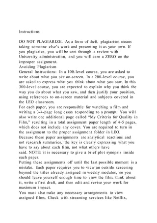 Instructions
DO NOT PLAGIARIZE. As a form of theft, plagiarism means
taking someone else’s work and presenting it as your own. If
you plagiarize, you will be sent through a review with
University administration, and you will earn a ZERO on the
improper assignment.
Avoiding Plagiarism
General Instructions: In a 100-level course, you are asked to
write about what you see on-screen. In a 200-level course, you
are asked to express what you think about what you saw. In this
300-level course, you are expected to explain why you think the
way you do about what you saw, and then justify your position,
using references to on-screen material and subjects covered in
the LEO classroom.
For each paper, you are responsible for watching a film and
writing a 3-4-page long essay responding to a prompt. You will
also write one additional page called “My Criteria for Quality in
Film,” resulting in a total assignment paper length of 4-5 pages,
which does not include any cover. You are required to turn in
the assignment to the proper assignment folder in LEO.
Because these paper assignments are analytical reactions and
not research summaries, the key is clearly expressing what you
have to say about each film, not what others have
said. NOTE: it is necessary to give a brief plot synopsis inside
each paper.
Putting these assignments off until the last possible moment is a
mistake. Each paper requires you to view an outside screening
beyond the titles already assigned in weekly modules, so you
should leave yourself enough time to view the film, think about
it, write a first draft, and then edit and revise your work for
maximum impact.
You must also make any necessary arrangements to view
assigned films. Check with streaming services like Netflix,
 