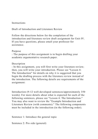 Instructions
Draft of Introduction and Literature Review
Follow the directions below for the completion of the
introduction and literature review draft assignment for Unit IV.
If you have questions, please email your professor for
assistance.
Purpose
: The purpose of this assignment is to begin drafting your
academic argumentative research paper.
Description
: In this assignment, you will first write your literature review;
then, you will write your introduction. Please see "Lesson 4:
The Introduction" for details on why it is suggested that you
begin the drafting process with the literature review instead of
the introduction. The following details are requirements of the
assignment:
Introduction (9-12 well-developed sentences/approximately 350
words): For more details about what is expected for each of the
following sentences, please see "Lesson 4: The Introduction."
You may also want to review the "Example Introduction and
Literature Review (with comments)." The following components
must be included in the introduction (in the following order).
Sentence 1: Introduce the general topic
Sentence 2: Pro side (general)
 