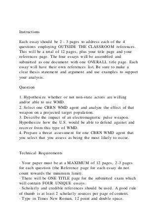 Instructions
Each essay should be 2 - 3 pages to address each of the 4
questions employing OUTSIDE THE CLASSROOM references.
This will be a total of 12 pages, plus your title page and your
references page. The four essays will be assembled and
submitted as one document with one OVERALL title page. Each
essay will have their own references list. Be sure to make a
clear thesis statement and argument and use examples to support
your analysis.
Question
1. Hypothesize whether or not non-state actors are willing
and/or able to use WMD.
2. Select one CBRN WMD agent and analyze the effect of that
weapon on a projected target population.
3. Describe the impact of an electromagnetic pulse weapon.
Hypothesize how the U.S. would be able to defend against and
recover from this type of WMD.
4. Prepare a threat assessment for one CBRN WMD agent that
you select that you assess as being the most likely to occur.
Technical Requirements
· Your paper must be at a MAXIMUM of 12 pages, 2-3 pages
for each question (the Reference page for each essay do not
count towards the minimum limit).
· There will be ONE TITLE page for the submitted exam which
will contain FOUR UNIQUE essays.
· Scholarly and credible references should be used. A good rule
of thumb is at least 2 scholarly sources per page of content.
· Type in Times New Roman, 12 point and double space.
 