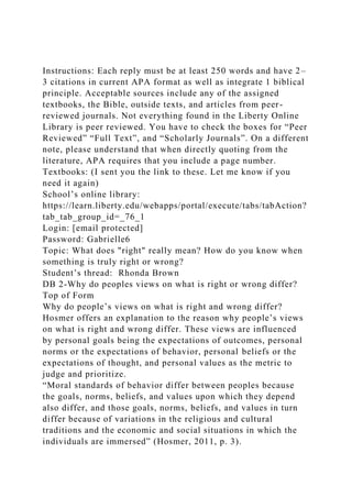 Instructions: Each reply must be at least 250 words and have 2–
3 citations in current APA format as well as integrate 1 biblical
principle. Acceptable sources include any of the assigned
textbooks, the Bible, outside texts, and articles from peer-
reviewed journals. Not everything found in the Liberty Online
Library is peer reviewed. You have to check the boxes for “Peer
Reviewed” “Full Text”, and “Scholarly Journals”. On a different
note, please understand that when directly quoting from the
literature, APA requires that you include a page number.
Textbooks: (I sent you the link to these. Let me know if you
need it again)
School’s online library:
https://learn.liberty.edu/webapps/portal/execute/tabs/tabAction?
tab_tab_group_id=_76_1
Login: [email protected]
Password: Gabrielle6
Topic: What does "right" really mean? How do you know when
something is truly right or wrong?
Student’s thread: Rhonda Brown
DB 2-Why do peoples views on what is right or wrong differ?
Top of Form
Why do people’s views on what is right and wrong differ?
Hosmer offers an explanation to the reason why people’s views
on what is right and wrong differ. These views are influenced
by personal goals being the expectations of outcomes, personal
norms or the expectations of behavior, personal beliefs or the
expectations of thought, and personal values as the metric to
judge and prioritize.
“Moral standards of behavior differ between peoples because
the goals, norms, beliefs, and values upon which they depend
also differ, and those goals, norms, beliefs, and values in turn
differ because of variations in the religious and cultural
traditions and the economic and social situations in which the
individuals are immersed” (Hosmer, 2011, p. 3).
 