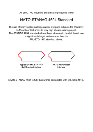 All ERA-TAC mounting systems are produced to the
NATO-STANAG 4694 Standard
The use of heavy optics on large caliber weapons subjects the Picatinny-
to-Mount contact areas to very high stresses during recoil.
The STANAG 4694 standard allows these stresses to be distributed over
a significantly larger surface area than the
MIL-STD-1913 standard allows.
Typical US-MIL-STD-1913 NATO Rail/Grabber
Rail/Grabber Interface Interface
NATO-STANAG 4694 is fully backwards compatible with MIL-STD-1913. 
 
