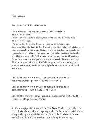Instructions:
Essay:Profile: 850-1000 words
We’ve been studying the genre of the Profile in
The New Yorker
. You have to write a essay, the style should be very like
The New Yorker.
Your editor has asked you to choose an intriguing,
cosmopolitan student to be the subject of a student Profile. Use
your research techniques (interviews, secondary research) to
research your subject. As you saw the other writers do in the
profiles we studied, find a theory of the person to illuminate
them in a way the magazine’s readers would find appealing.
Similarly, consider which of the organizational strategies
you’ve seen other writers use might best suit your topic and
audience.
Link1: https://www.newyorker.com/culture/cultural-
comment/postscript-david-bowie-1947-2016
Link2: https://www.newyorker.com/culture/culture-
desk/postscript-carrie-fisher-1956-2016
Link3:https://www.newyorker.com/magazine/2016/05/02/the-
impenetrable-genius-of-prince
So the essay(profile) should be The New Yorker style, there's
three links above, this essays style should be similar with those
essays, that person's information is attached below, it is not
enough and it is ok to make up something in the essay.
 
