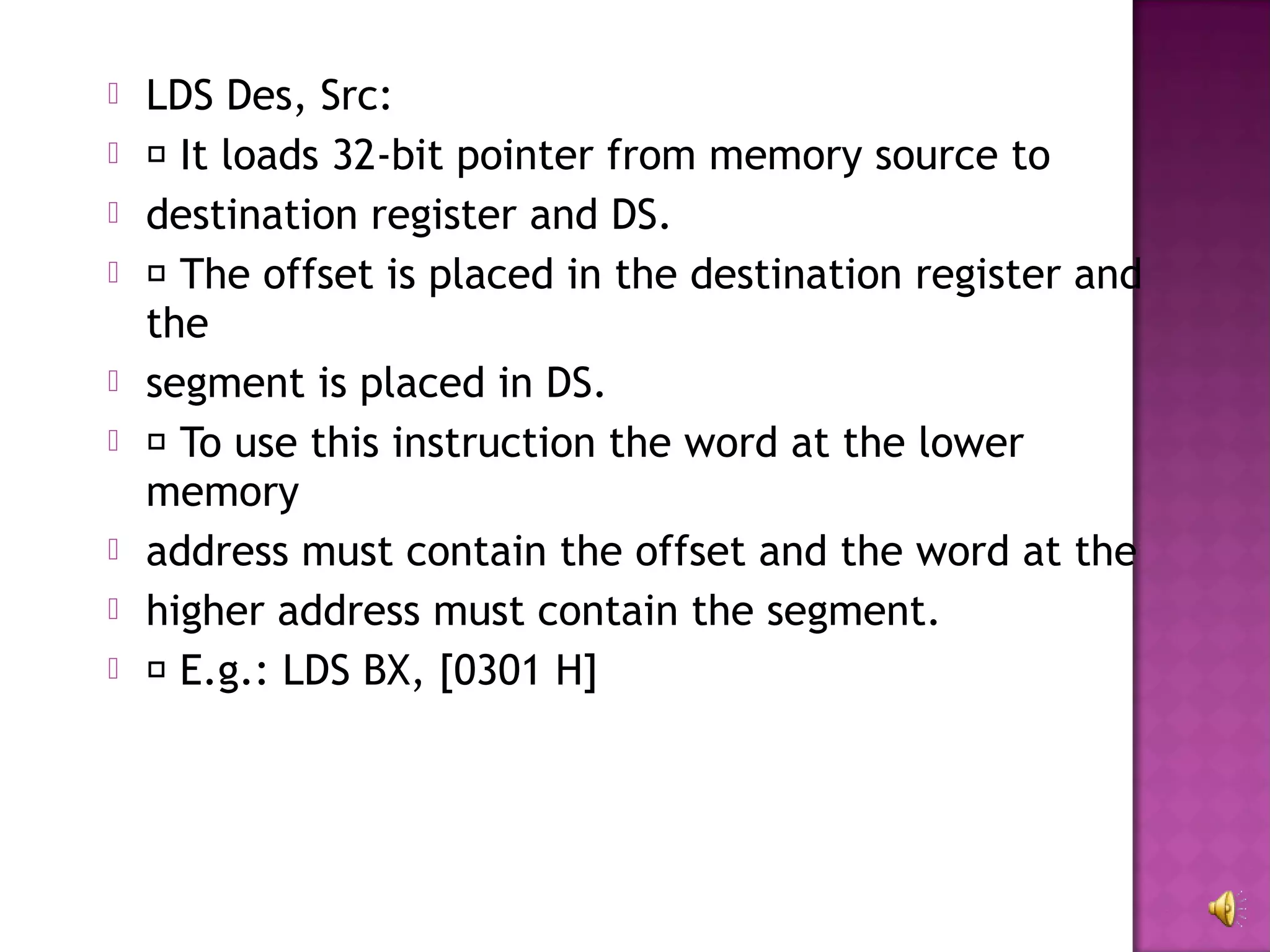    LDS Des, Src:
    It loads 32-bit pointer from memory source to
   destination register and DS.
    The offset is placed in the destination register and
    the
   segment is placed in DS.
    To use this instruction the word at the lower
    memory
   address must contain the offset and the word at the
   higher address must contain the segment.
    E.g.: LDS BX, [0301 H]
 