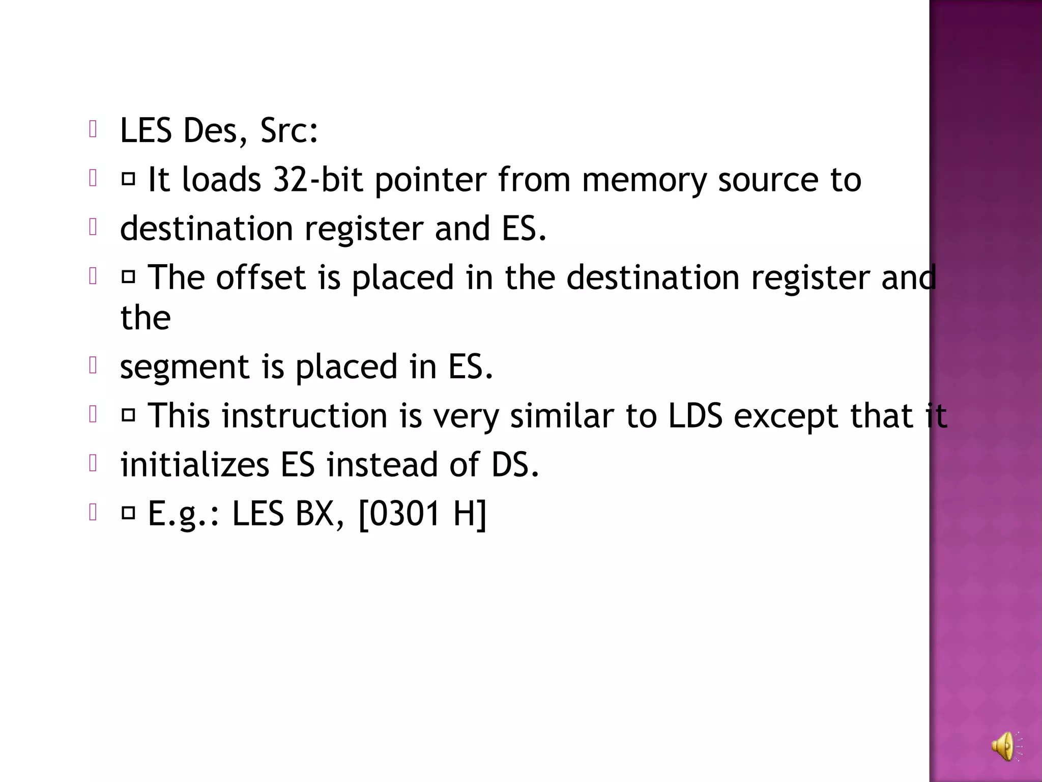    LES Des, Src:
    It loads 32-bit pointer from memory source to
   destination register and ES.
    The offset is placed in the destination register and
    the
   segment is placed in ES.
    This instruction is very similar to LDS except that it
   initializes ES instead of DS.
    E.g.: LES BX, [0301 H]
 