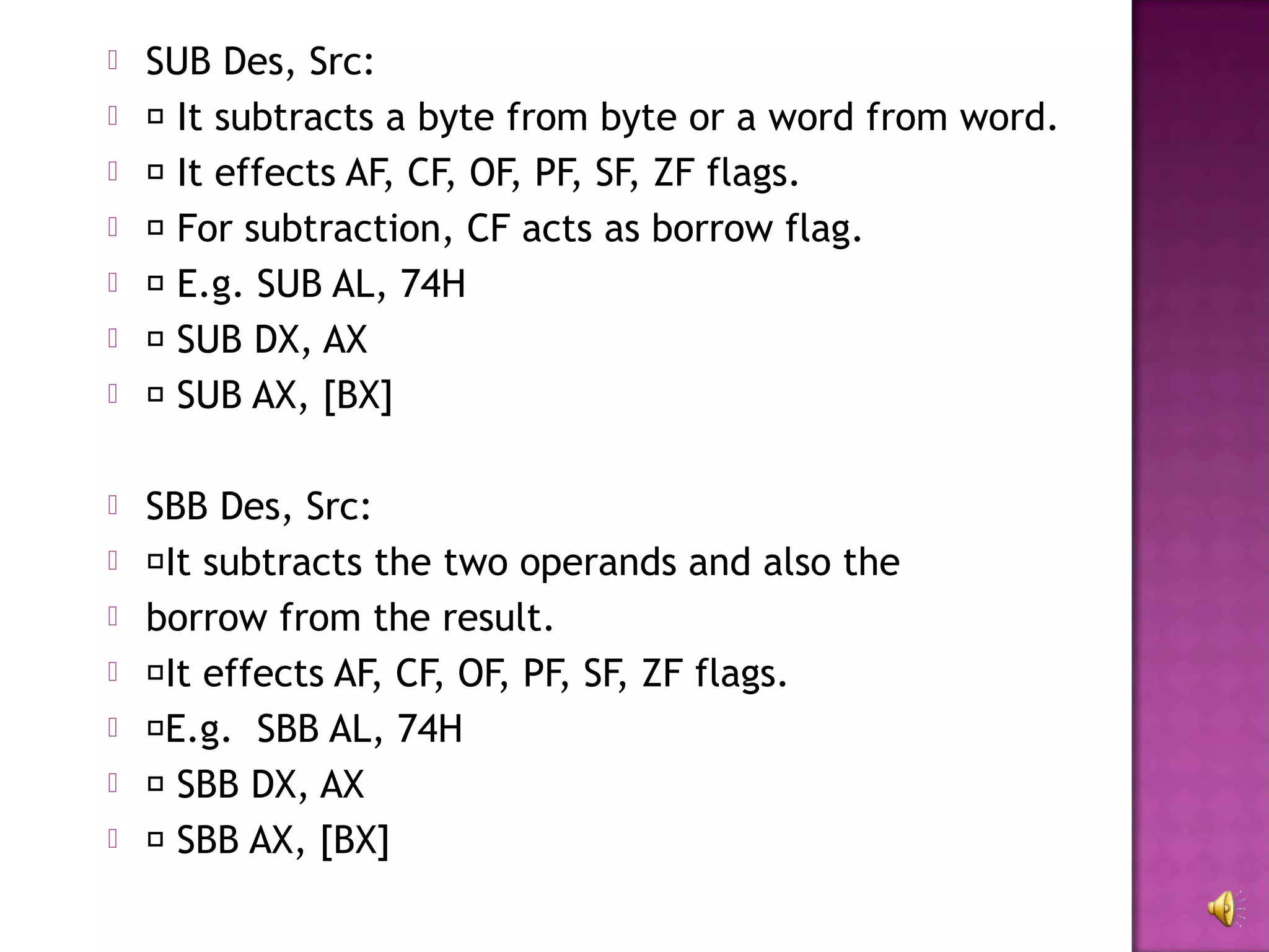    SUB Des, Src:
    It subtracts a byte from byte or a word from word.
    It effects AF, CF, OF, PF, SF, ZF flags.
    For subtraction, CF acts as borrow flag.
    E.g. SUB AL, 74H
    SUB DX, AX
    SUB AX, [BX]

   SBB Des, Src:
   It subtracts the two operands and also the
   borrow from the result.
   It effects AF, CF, OF, PF, SF, ZF flags.
   E.g. SBB AL, 74H
    SBB DX, AX
    SBB AX, [BX]
 