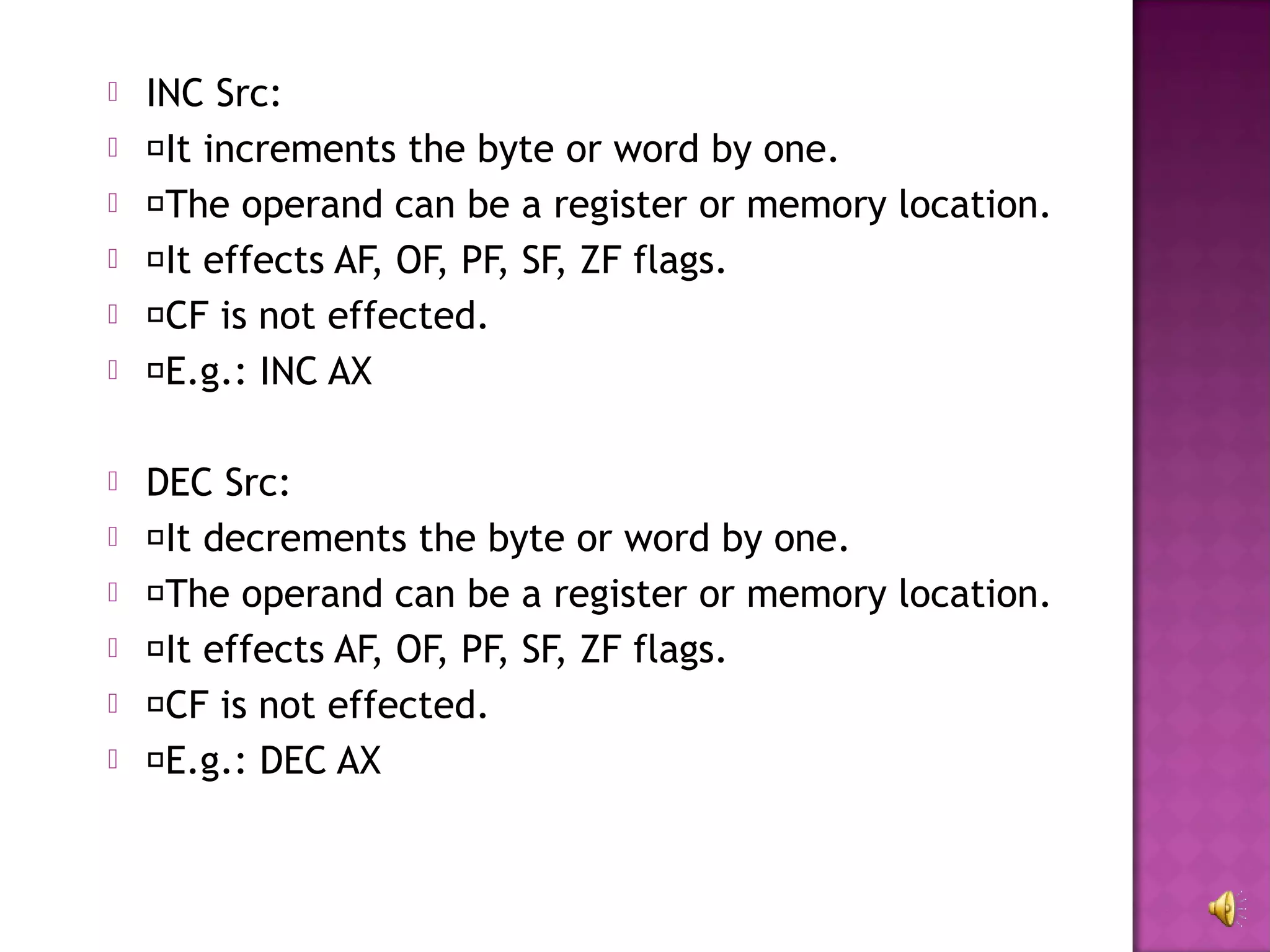    INC Src:
   It increments the byte or word by one.
   The operand can be a register or memory location.
   It effects AF, OF, PF, SF, ZF flags.
   CF is not effected.
   E.g.: INC AX

   DEC Src:
   It decrements the byte or word by one.
   The operand can be a register or memory location.
   It effects AF, OF, PF, SF, ZF flags.
   CF is not effected.
   E.g.: DEC AX
 