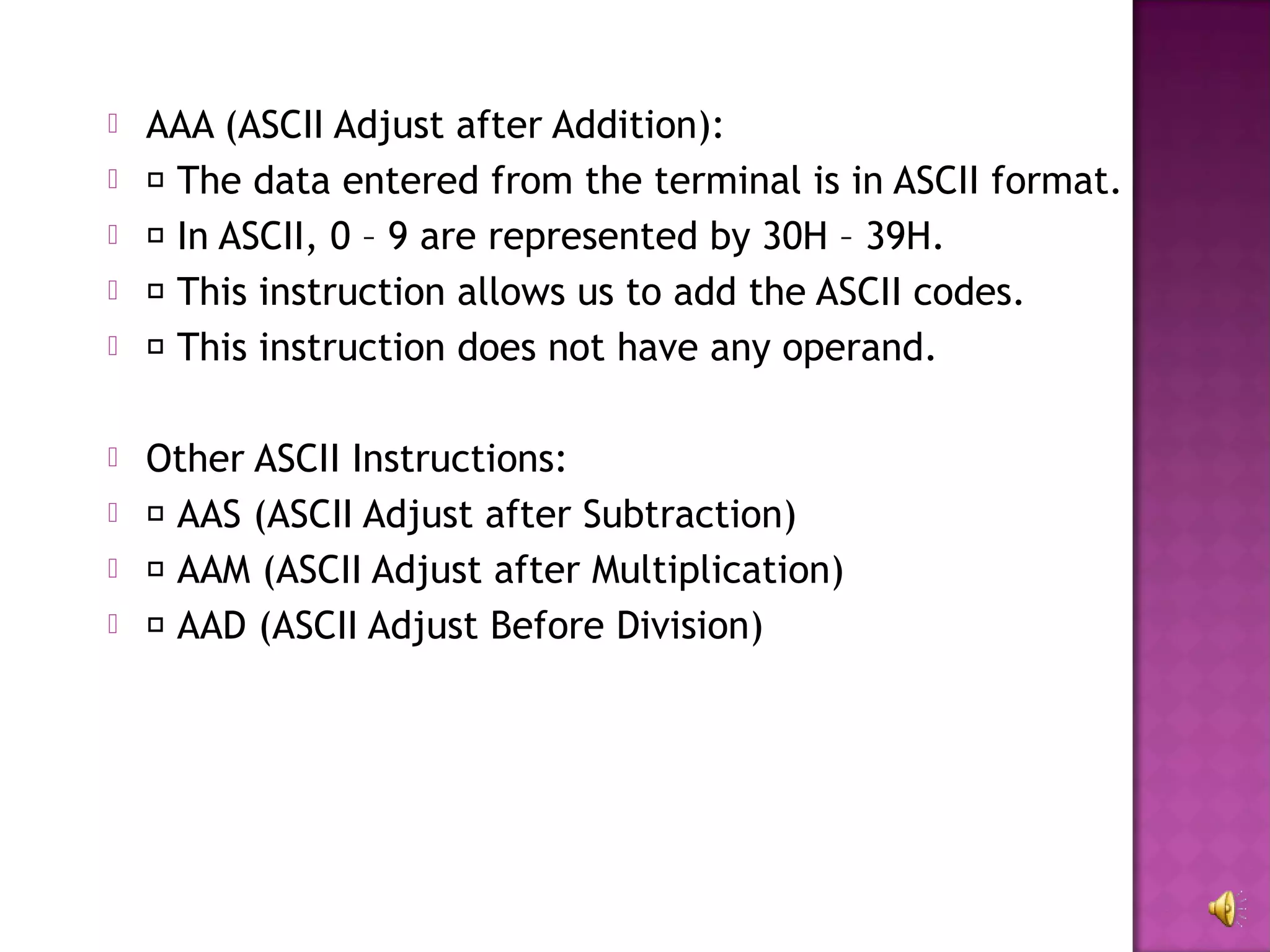    AAA (ASCII Adjust after Addition):
    The data entered from the terminal is in ASCII format.
    In ASCII, 0 – 9 are represented by 30H – 39H.
    This instruction allows us to add the ASCII codes.
    This instruction does not have any operand.

   Other ASCII Instructions:
    AAS (ASCII Adjust after Subtraction)
    AAM (ASCII Adjust after Multiplication)
    AAD (ASCII Adjust Before Division)
 