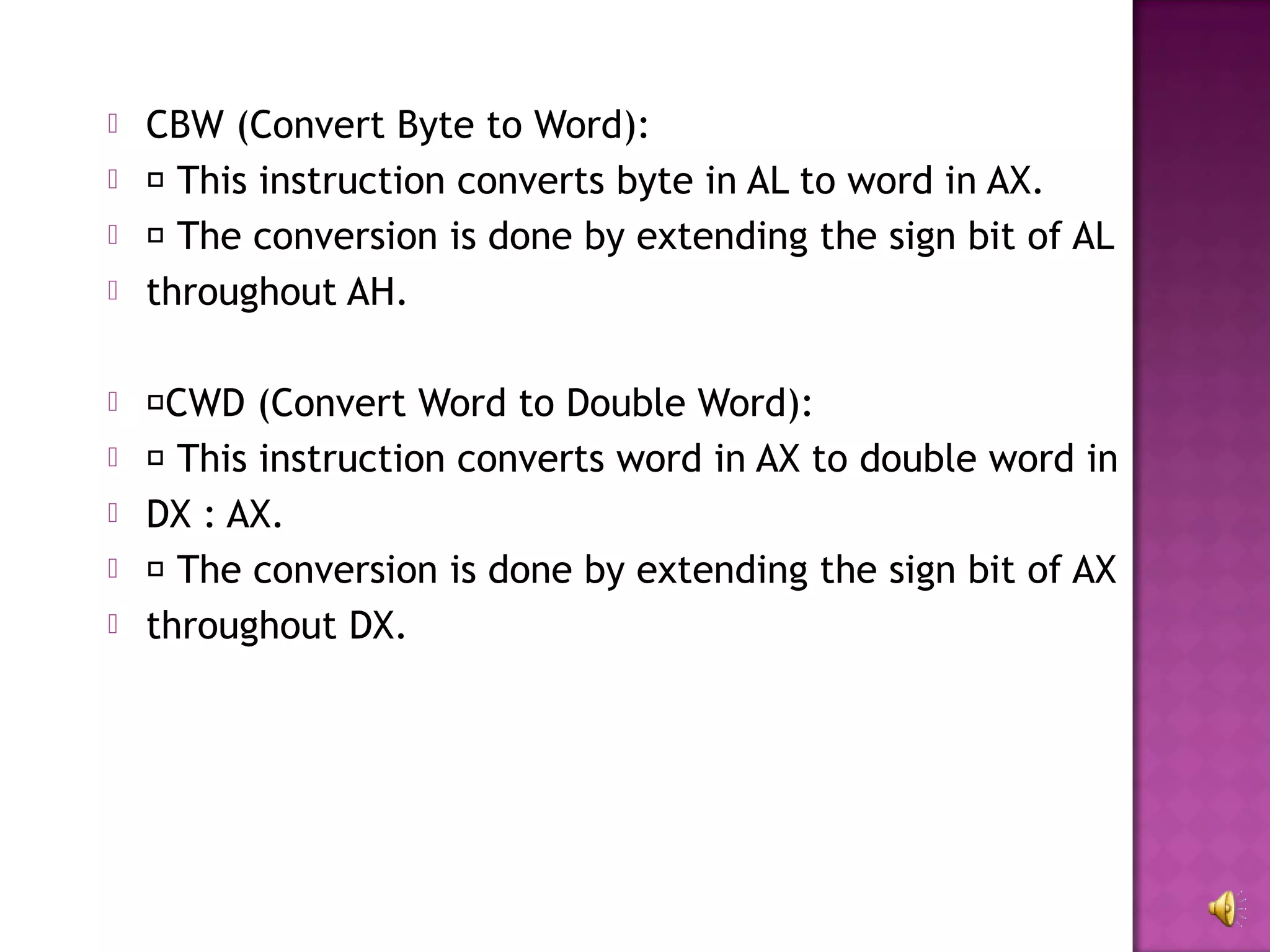    CBW (Convert Byte to Word):
    This instruction converts byte in AL to word in AX.
    The conversion is done by extending the sign bit of AL
   throughout AH.

   CWD (Convert Word to Double Word):
    This instruction converts word in AX to double word in
   DX : AX.
    The conversion is done by extending the sign bit of AX
   throughout DX.
 