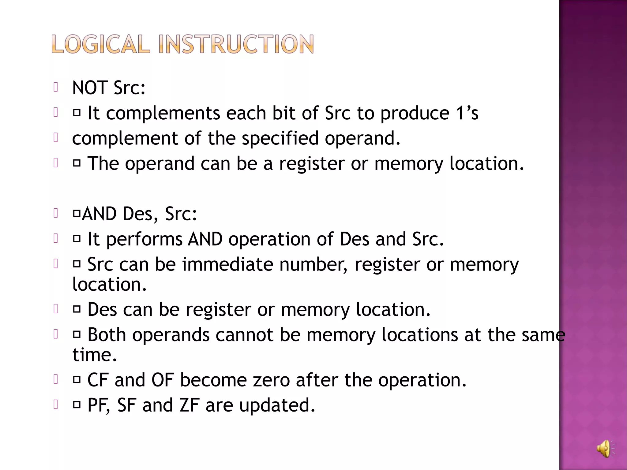    NOT Src:
    It complements each bit of Src to produce 1’s
   complement of the specified operand.
    The operand can be a register or memory location.

   AND Des, Src:
    It performs AND operation of Des and Src.
    Src can be immediate number, register or memory
    location.
    Des can be register or memory location.
    Both operands cannot be memory locations at the same
    time.
    CF and OF become zero after the operation.
    PF, SF and ZF are updated.
 