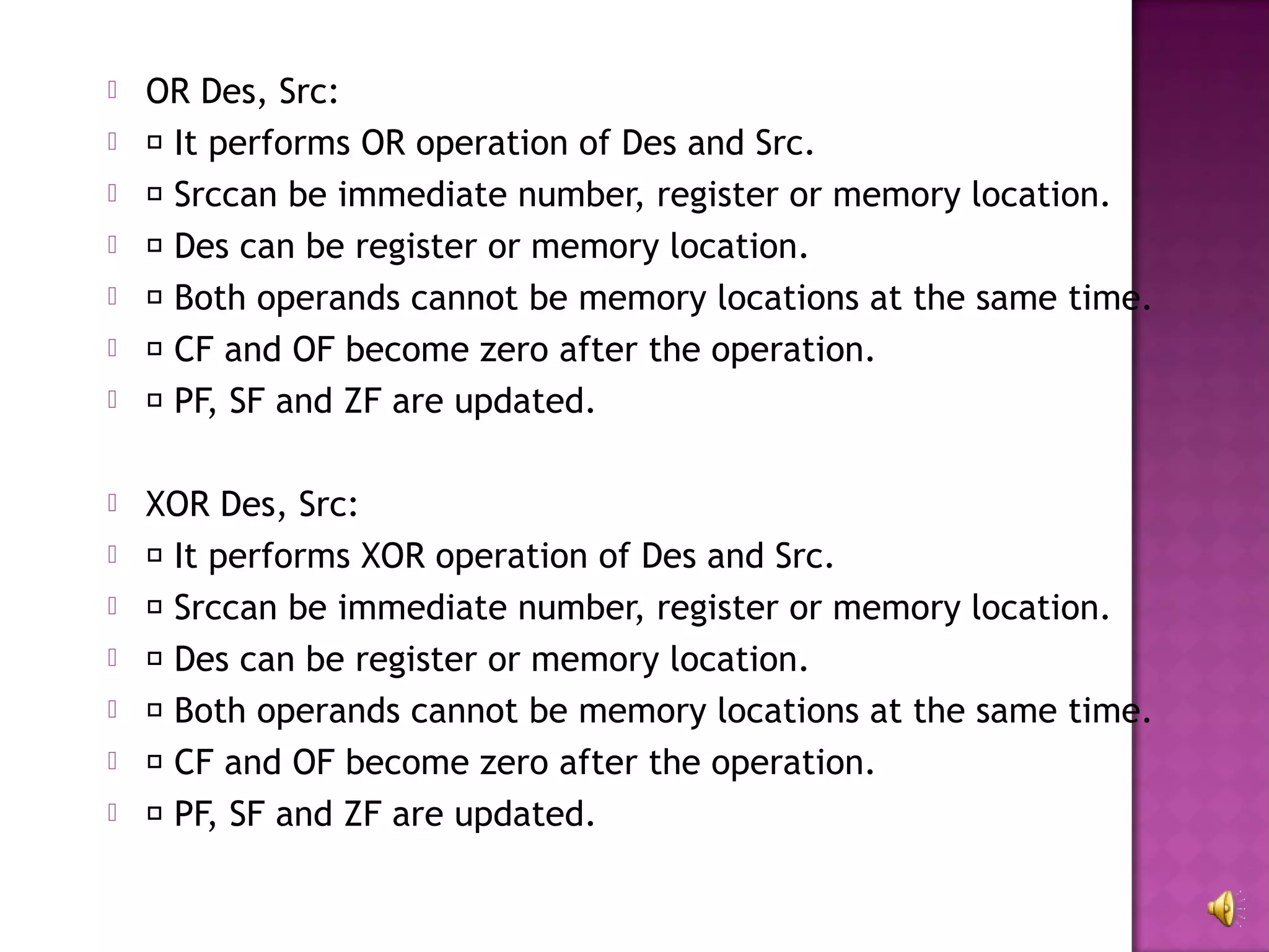    OR Des, Src:
    It performs OR operation of Des and Src.
    Srccan be immediate number, register or memory location.
    Des can be register or memory location.
    Both operands cannot be memory locations at the same time.
    CF and OF become zero after the operation.
    PF, SF and ZF are updated.

   XOR Des, Src:
    It performs XOR operation of Des and Src.
    Srccan be immediate number, register or memory location.
    Des can be register or memory location.
    Both operands cannot be memory locations at the same time.
    CF and OF become zero after the operation.
    PF, SF and ZF are updated.
 