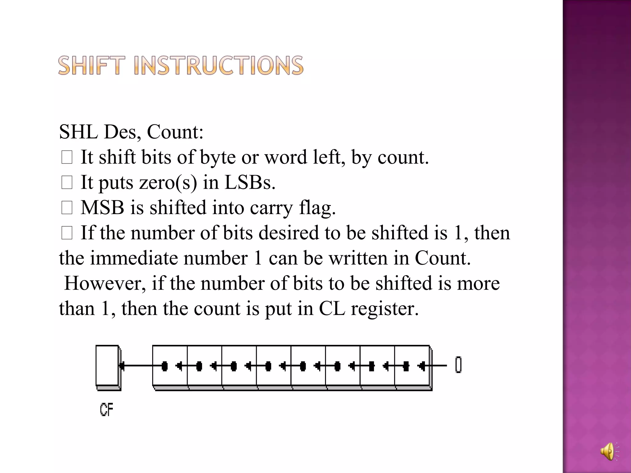 SHL Des, Count:
 It shift bits of byte or word left, by count.
 It puts zero(s) in LSBs.
 MSB is shifted into carry flag.
 If the number of bits desired to be shifted is 1, then
the immediate number 1 can be written in Count.
 However, if the number of bits to be shifted is more
than 1, then the count is put in CL register.
 