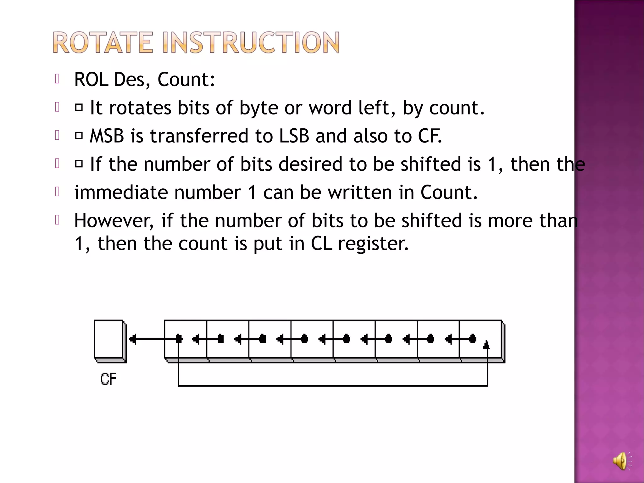    ROL Des, Count:
    It rotates bits of byte or word left, by count.
    MSB is transferred to LSB and also to CF.
    If the number of bits desired to be shifted is 1, then the
   immediate number 1 can be written in Count.
   However, if the number of bits to be shifted is more than
    1, then the count is put in CL register.
 