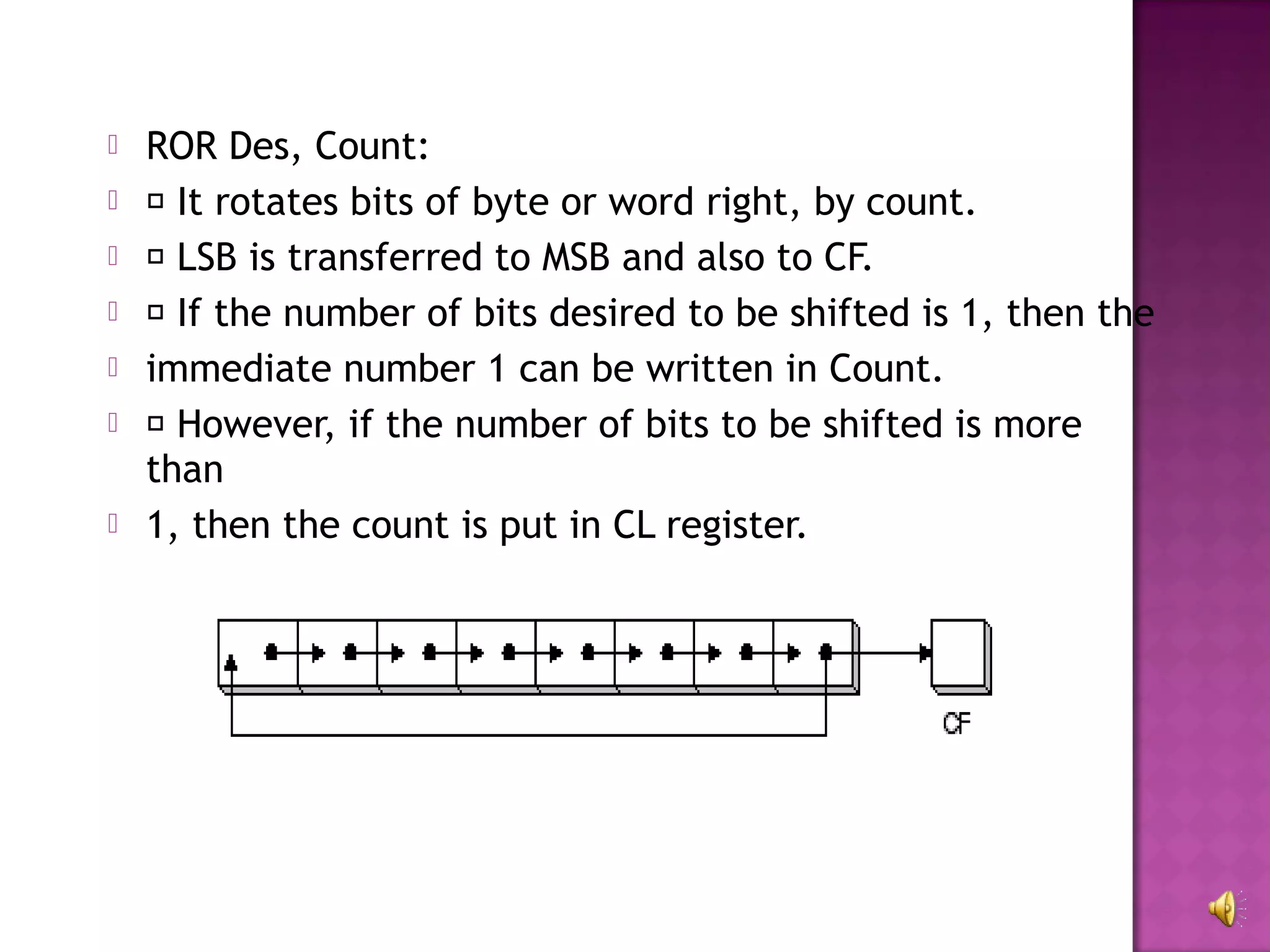    ROR Des, Count:
    It rotates bits of byte or word right, by count.
    LSB is transferred to MSB and also to CF.
    If the number of bits desired to be shifted is 1, then the
   immediate number 1 can be written in Count.
    However, if the number of bits to be shifted is more
    than
   1, then the count is put in CL register.
 