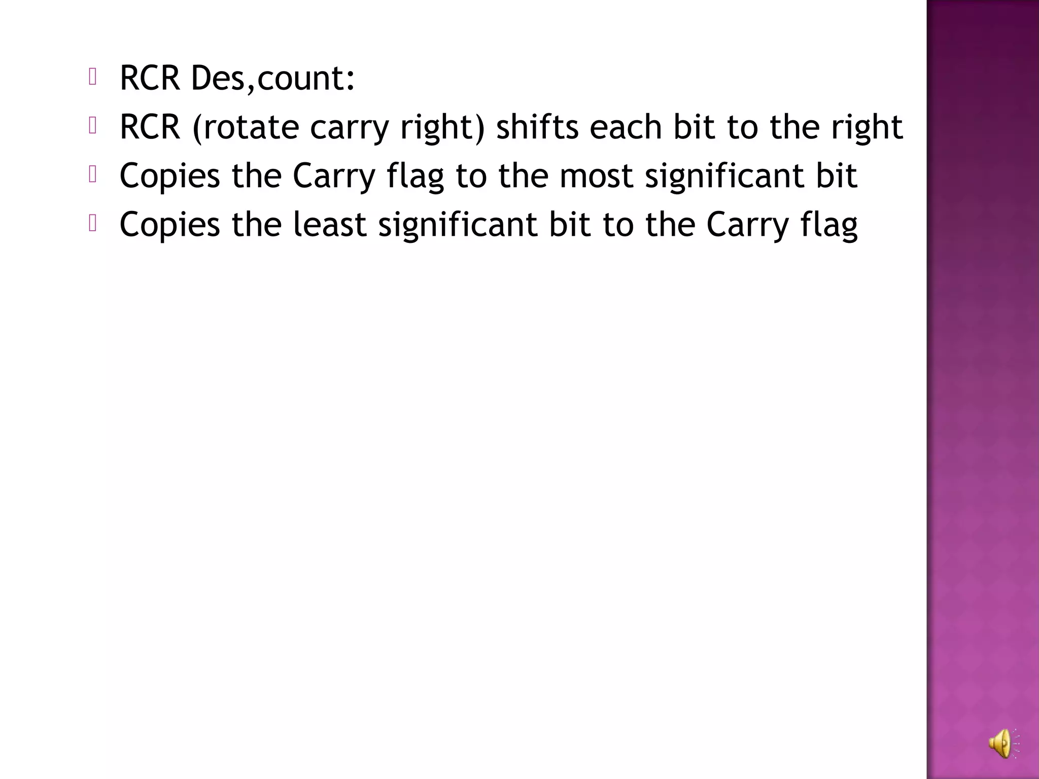    RCR Des,count:
   RCR (rotate carry right) shifts each bit to the right
   Copies the Carry flag to the most significant bit
   Copies the least significant bit to the Carry flag
 