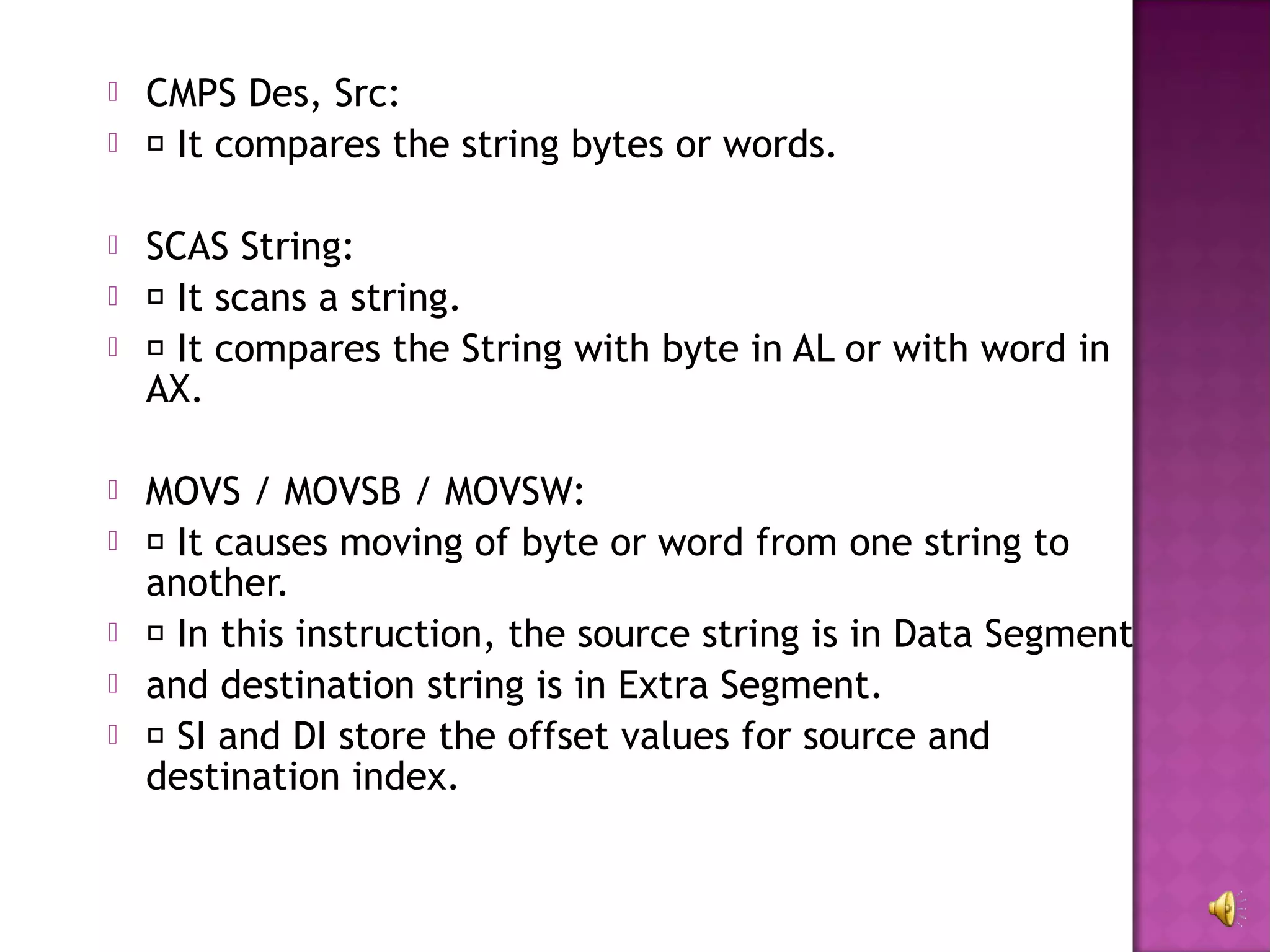    CMPS Des, Src:
    It compares the string bytes or words.

   SCAS String:
    It scans a string.
    It compares the String with byte in AL or with word in
    AX.

   MOVS / MOVSB / MOVSW:
    It causes moving of byte or word from one string to
    another.
    In this instruction, the source string is in Data Segment
   and destination string is in Extra Segment.
    SI and DI store the offset values for source and
    destination index.
 