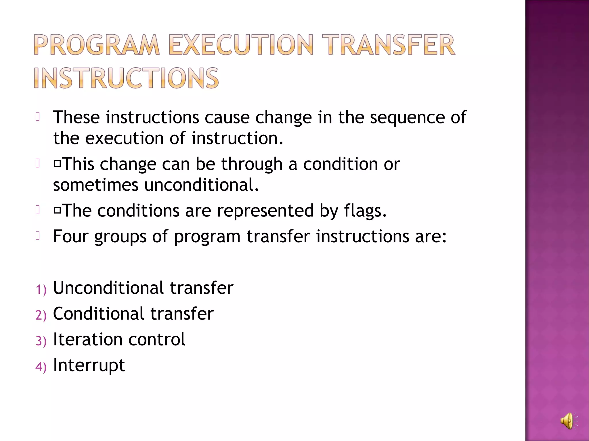     These instructions cause change in the sequence of
     the execution of instruction.
    This change can be through a condition or
     sometimes unconditional.
    The conditions are represented by flags.
    Four groups of program transfer instructions are:

1)   Unconditional transfer
2)   Conditional transfer
3)   Iteration control
4)   Interrupt
 