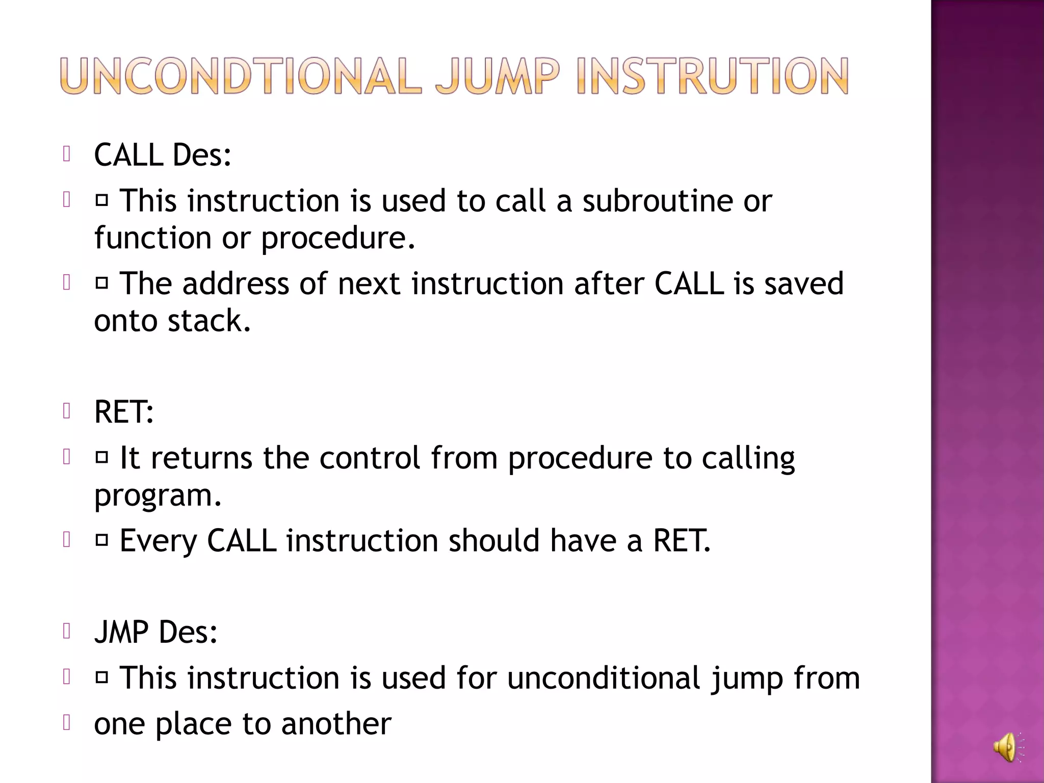    CALL Des:
    This instruction is used to call a subroutine or
    function or procedure.
    The address of next instruction after CALL is saved
    onto stack.

   RET:
    It returns the control from procedure to calling
    program.
    Every CALL instruction should have a RET.

   JMP Des:
    This instruction is used for unconditional jump from
   one place to another
 