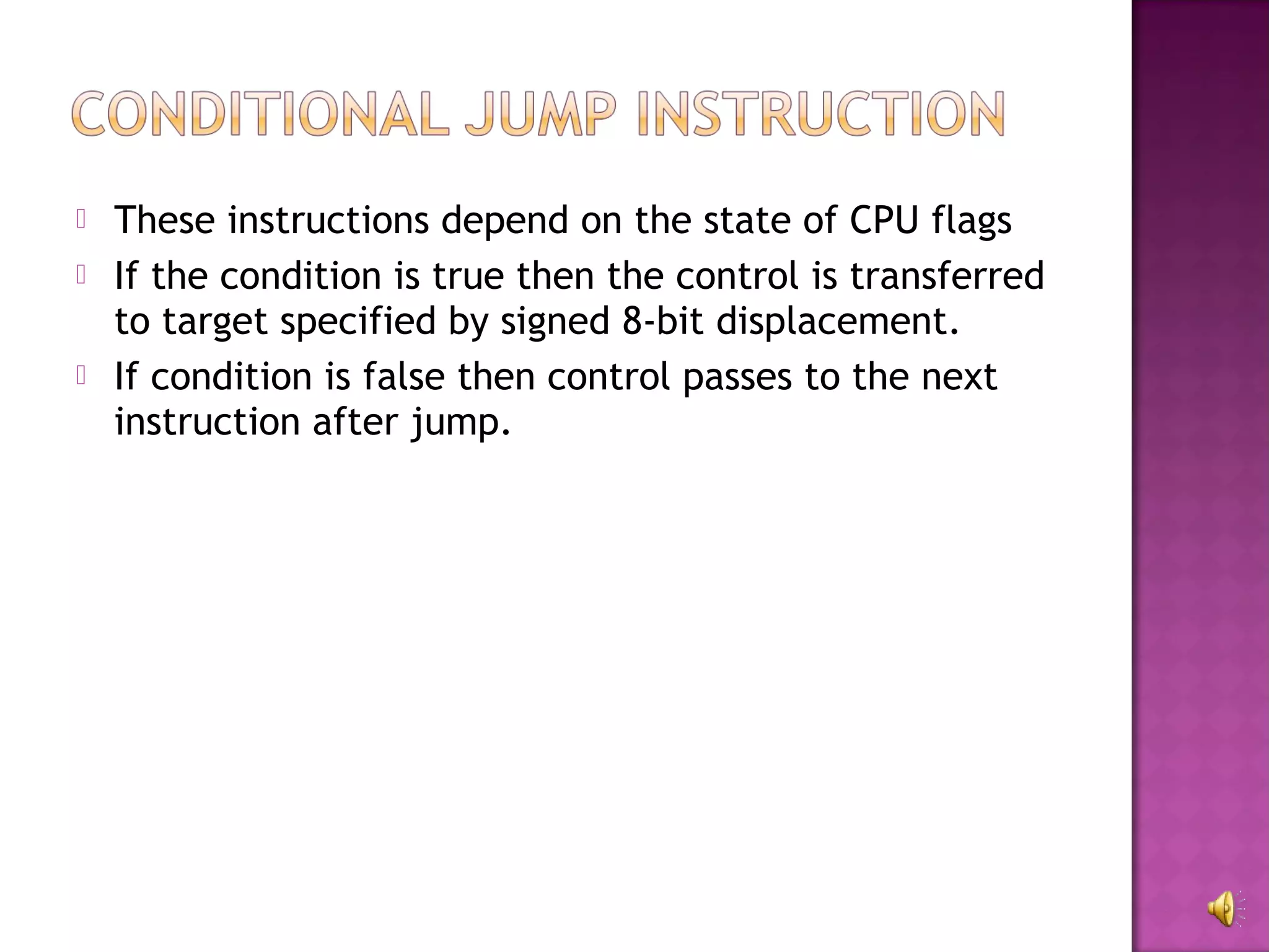    These instructions depend on the state of CPU flags
   If the condition is true then the control is transferred
    to target specified by signed 8-bit displacement.
   If condition is false then control passes to the next
    instruction after jump.
 
