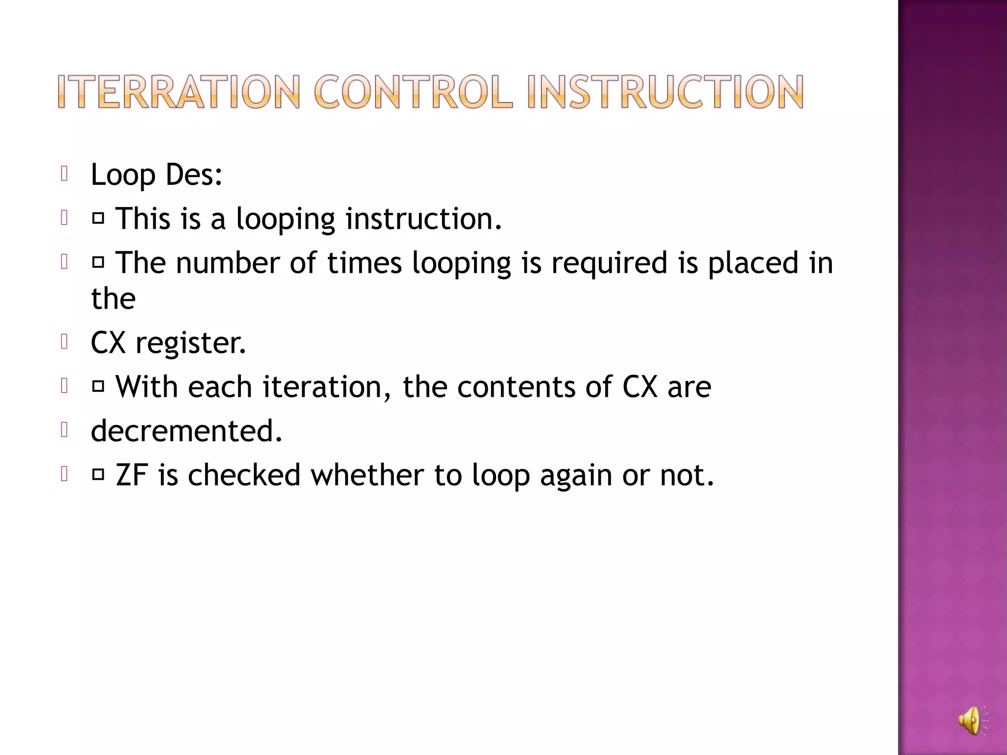    Loop Des:
    This is a looping instruction.
    The number of times looping is required is placed in
    the
   CX register.
    With each iteration, the contents of CX are
   decremented.
    ZF is checked whether to loop again or not.
 