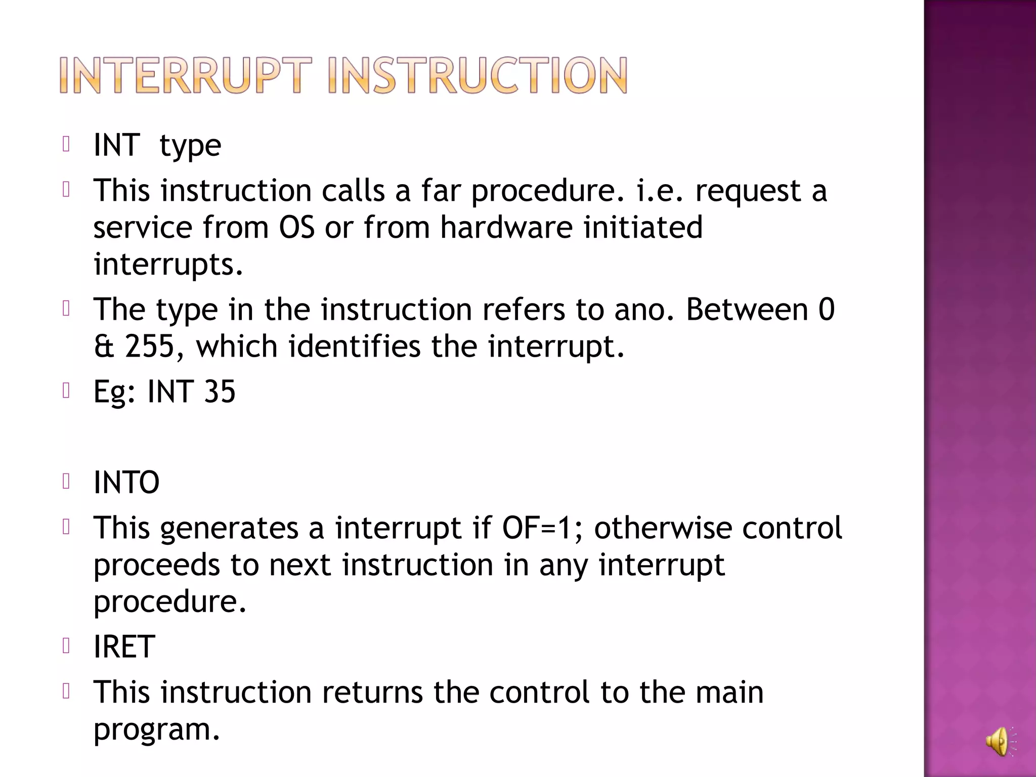    INT type
   This instruction calls a far procedure. i.e. request a
    service from OS or from hardware initiated
    interrupts.
   The type in the instruction refers to ano. Between 0
    & 255, which identifies the interrupt.
   Eg: INT 35

   INTO
   This generates a interrupt if OF=1; otherwise control
    proceeds to next instruction in any interrupt
    procedure.
   IRET
   This instruction returns the control to the main
    program.
 