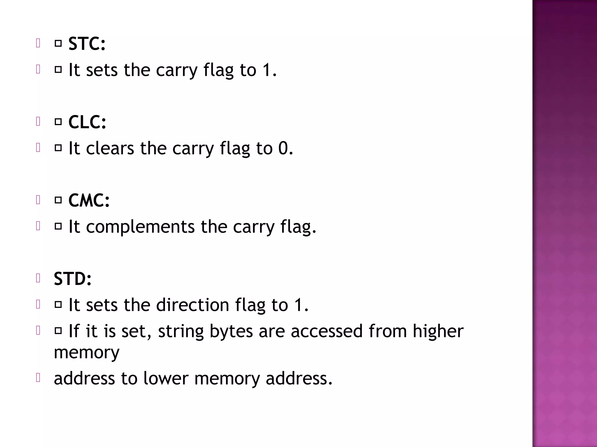     STC:
    It sets the carry flag to 1.

    CLC:
    It clears the carry flag to 0.

    CMC:
    It complements the carry flag.

   STD:
    It sets the direction flag to 1.
    If it is set, string bytes are accessed from higher
    memory
   address to lower memory address.
 