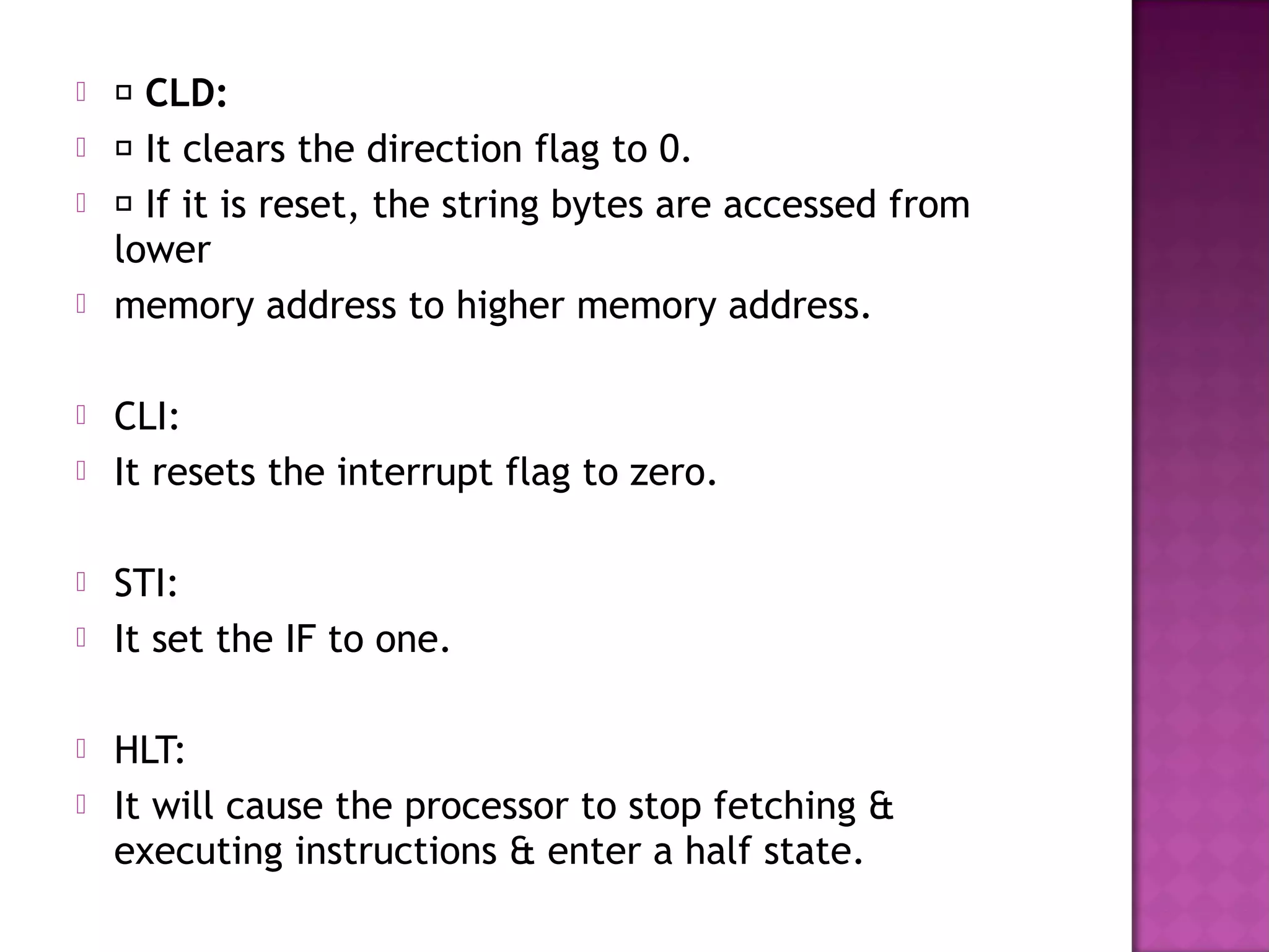     CLD:
    It clears the direction flag to 0.
    If it is reset, the string bytes are accessed from
    lower
   memory address to higher memory address.

   CLI:
   It resets the interrupt flag to zero.

   STI:
   It set the IF to one.

   HLT:
   It will cause the processor to stop fetching &
    executing instructions & enter a half state.
 