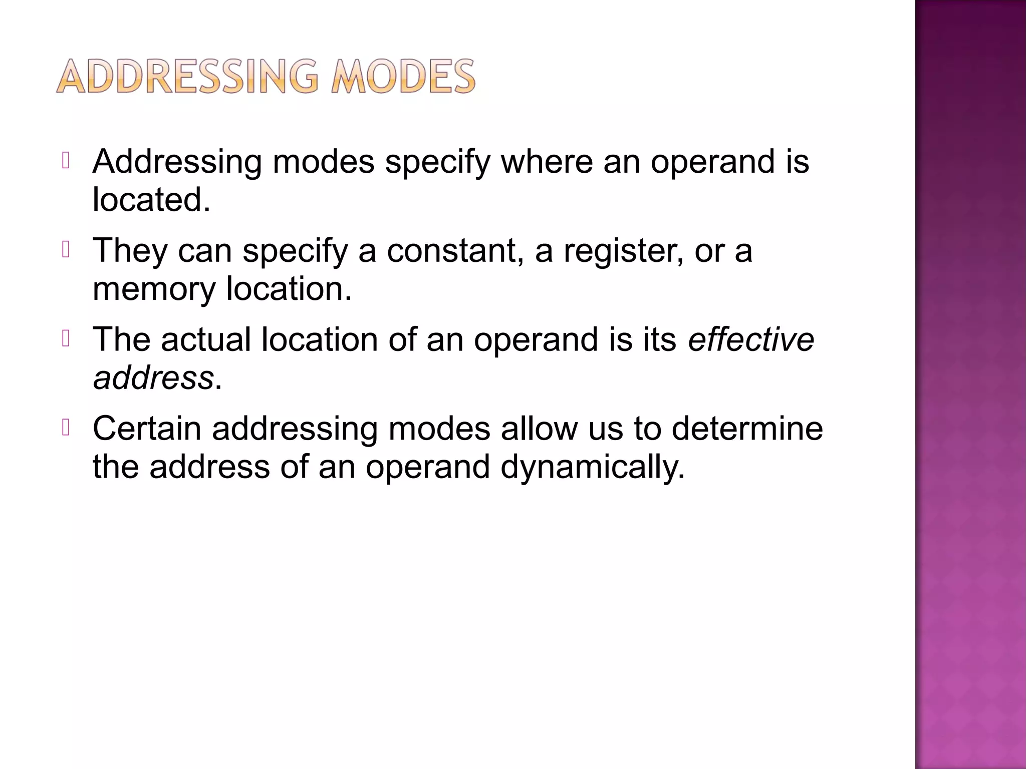    Addressing modes specify where an operand is
    located.
   They can specify a constant, a register, or a
    memory location.
   The actual location of an operand is its effective
    address.
   Certain addressing modes allow us to determine
    the address of an operand dynamically.
 