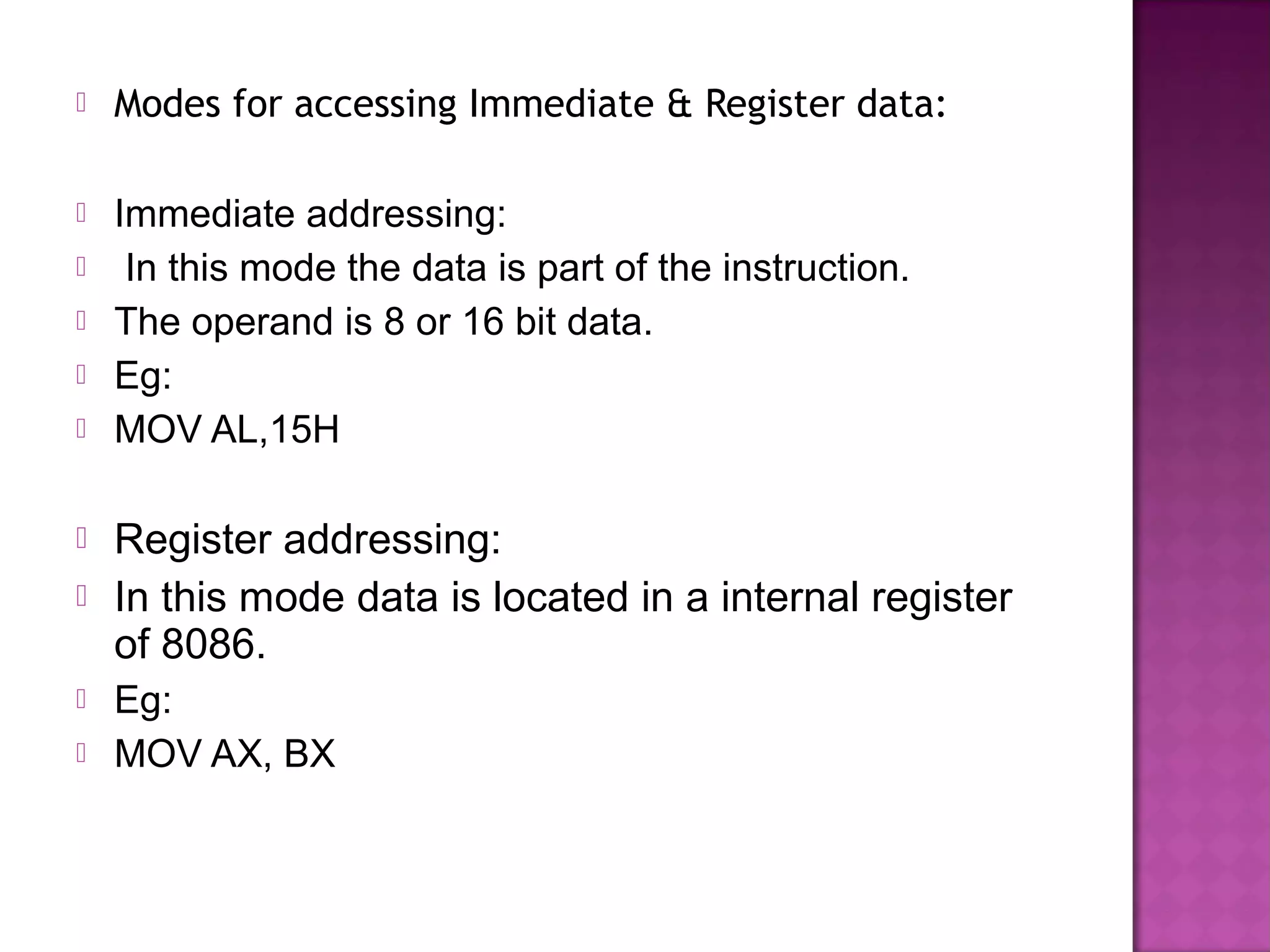    Modes for accessing Immediate & Register data:

   Immediate addressing:
    In this mode the data is part of the instruction.
   The operand is 8 or 16 bit data.
   Eg:
   MOV AL,15H

   Register addressing:
   In this mode data is located in a internal register
    of 8086.
   Eg:
   MOV AX, BX
 