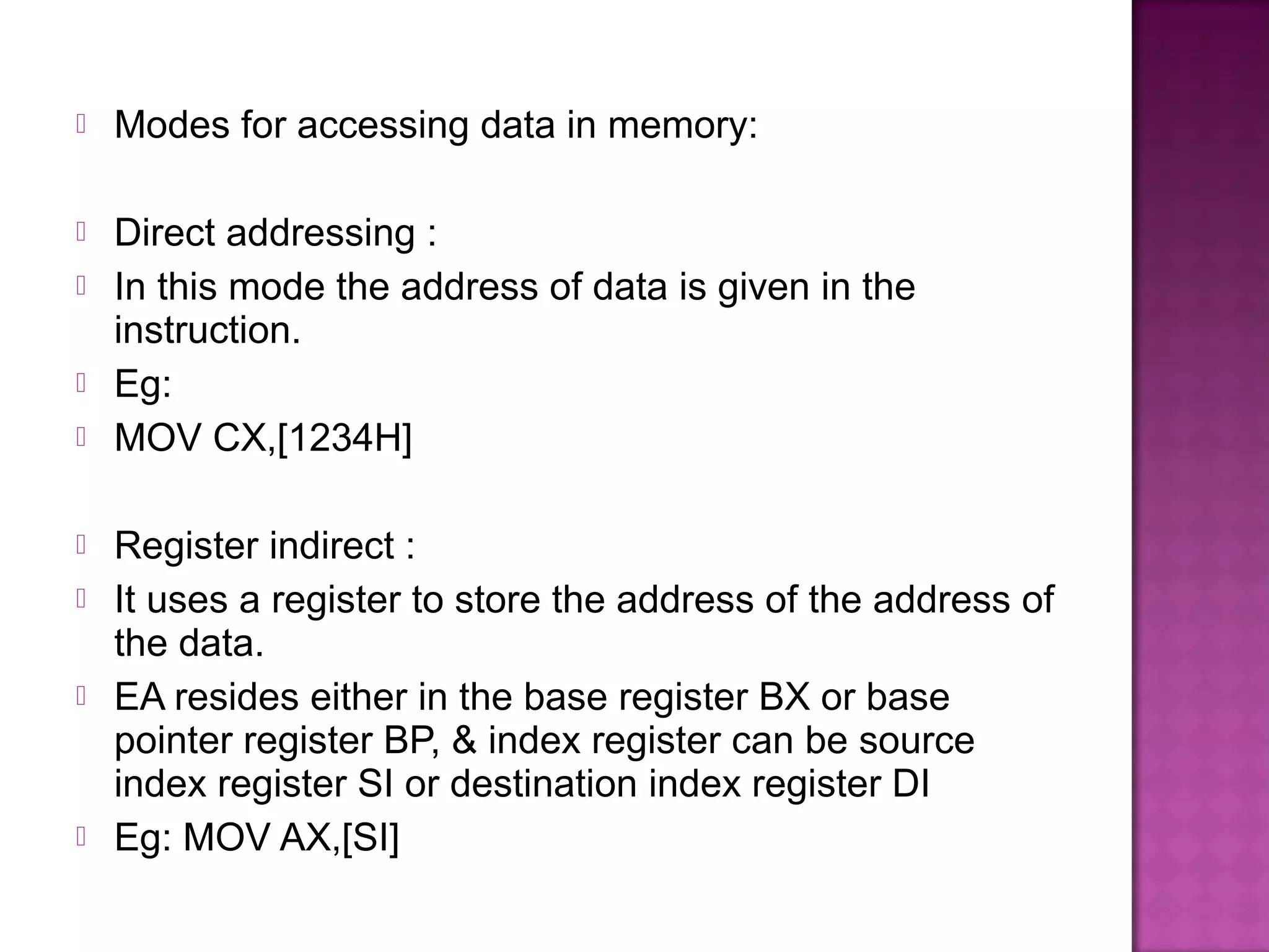    Modes for accessing data in memory:

   Direct addressing :
   In this mode the address of data is given in the
    instruction.
   Eg:
   MOV CX,[1234H]

   Register indirect :
   It uses a register to store the address of the address of
    the data.
   EA resides either in the base register BX or base
    pointer register BP, & index register can be source
    index register SI or destination index register DI
   Eg: MOV AX,[SI]
 