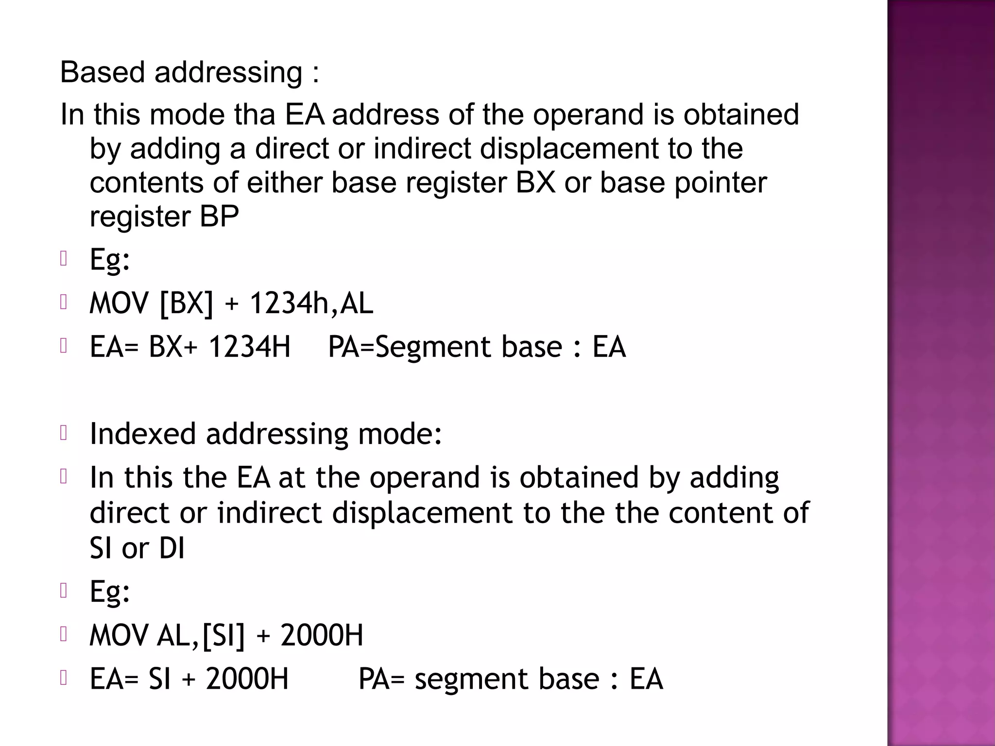Based addressing :
In this mode tha EA address of the operand is obtained
   by adding a direct or indirect displacement to the
   contents of either base register BX or base pointer
   register BP
 Eg:
 MOV [BX] + 1234h,AL
 EA= BX+ 1234H       PA=Segment base : EA

   Indexed addressing mode:
   In this the EA at the operand is obtained by adding
    direct or indirect displacement to the the content of
    SI or DI
   Eg:
   MOV AL,[SI] + 2000H
   EA= SI + 2000H       PA= segment base : EA
 
