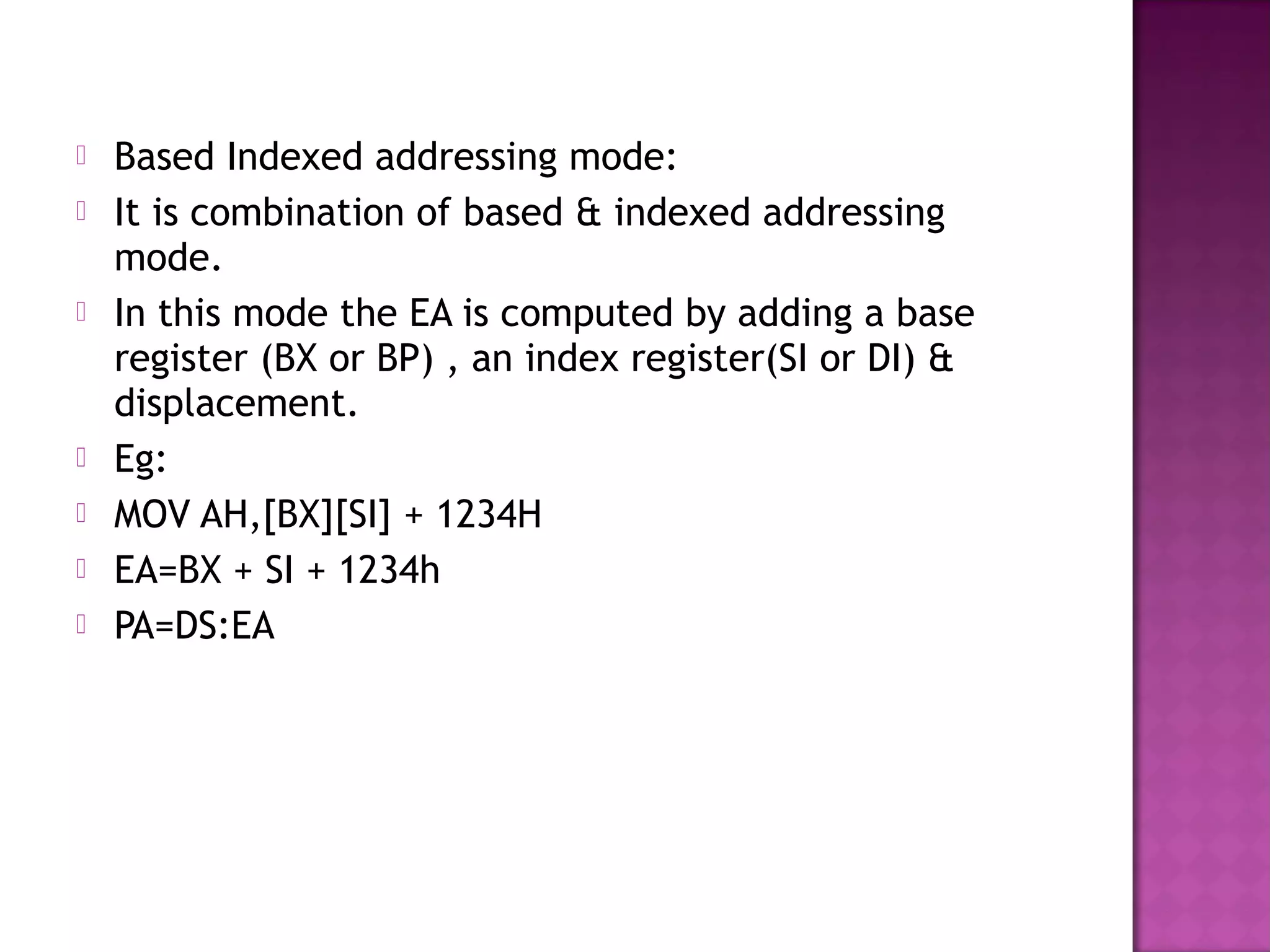    Based Indexed addressing mode:
   It is combination of based & indexed addressing
    mode.
   In this mode the EA is computed by adding a base
    register (BX or BP) , an index register(SI or DI) &
    displacement.
   Eg:
   MOV AH,[BX][SI] + 1234H
   EA=BX + SI + 1234h
   PA=DS:EA
 