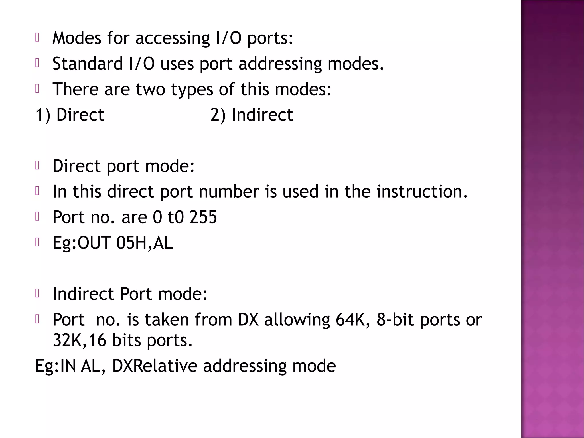  Modes for accessing I/O ports:
 Standard I/O uses port addressing modes.
 There are two types of this modes:

1) Direct            2) Indirect

   Direct port mode:
   In this direct port number is used in the instruction.
   Port no. are 0 t0 255
   Eg:OUT 05H,AL

 Indirect Port mode:
 Port no. is taken from DX allowing 64K, 8-bit ports or
  32K,16 bits ports.
Eg:IN AL, DXRelative addressing mode
 