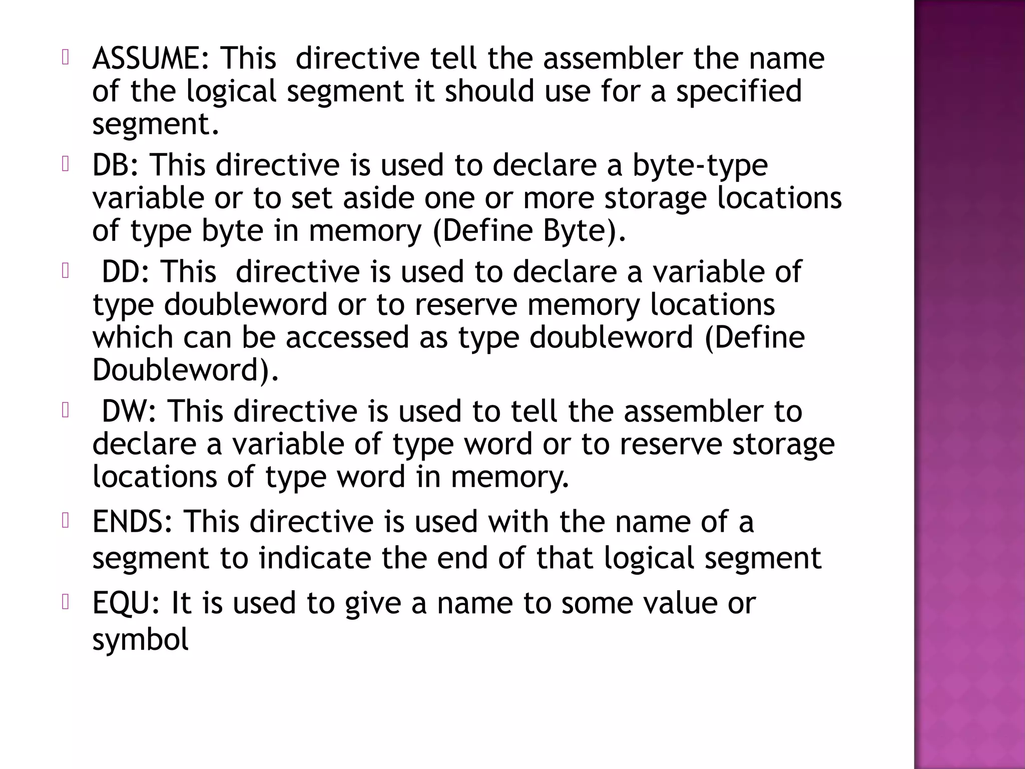    ASSUME: This directive tell the assembler the name
    of the logical segment it should use for a specified
    segment.
   DB: This directive is used to declare a byte-type
    variable or to set aside one or more storage locations
    of type byte in memory (Define Byte).
    DD: This directive is used to declare a variable of
    type doubleword or to reserve memory locations
    which can be accessed as type doubleword (Define
    Doubleword).
    DW: This directive is used to tell the assembler to
    declare a variable of type word or to reserve storage
    locations of type word in memory.
   ENDS: This directive is used with the name of a
    segment to indicate the end of that logical segment
   EQU: It is used to give a name to some value or
    symbol
 
