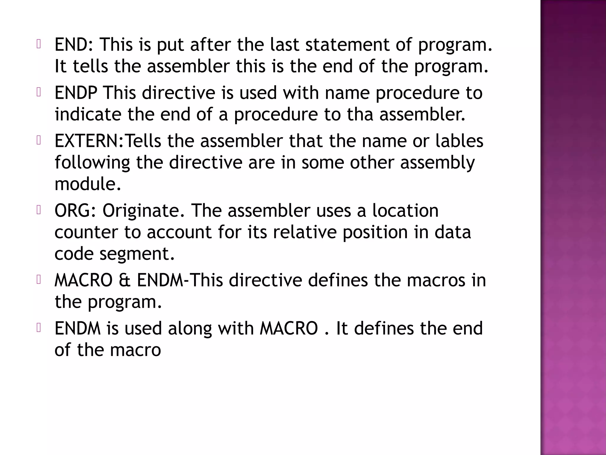    END: This is put after the last statement of program.
    It tells the assembler this is the end of the program.
   ENDP This directive is used with name procedure to
    indicate the end of a procedure to tha assembler.
   EXTERN:Tells the assembler that the name or lables
    following the directive are in some other assembly
    module.
   ORG: Originate. The assembler uses a location
    counter to account for its relative position in data
    code segment.
   MACRO & ENDM-This directive defines the macros in
    the program.
   ENDM is used along with MACRO . It defines the end
    of the macro
 