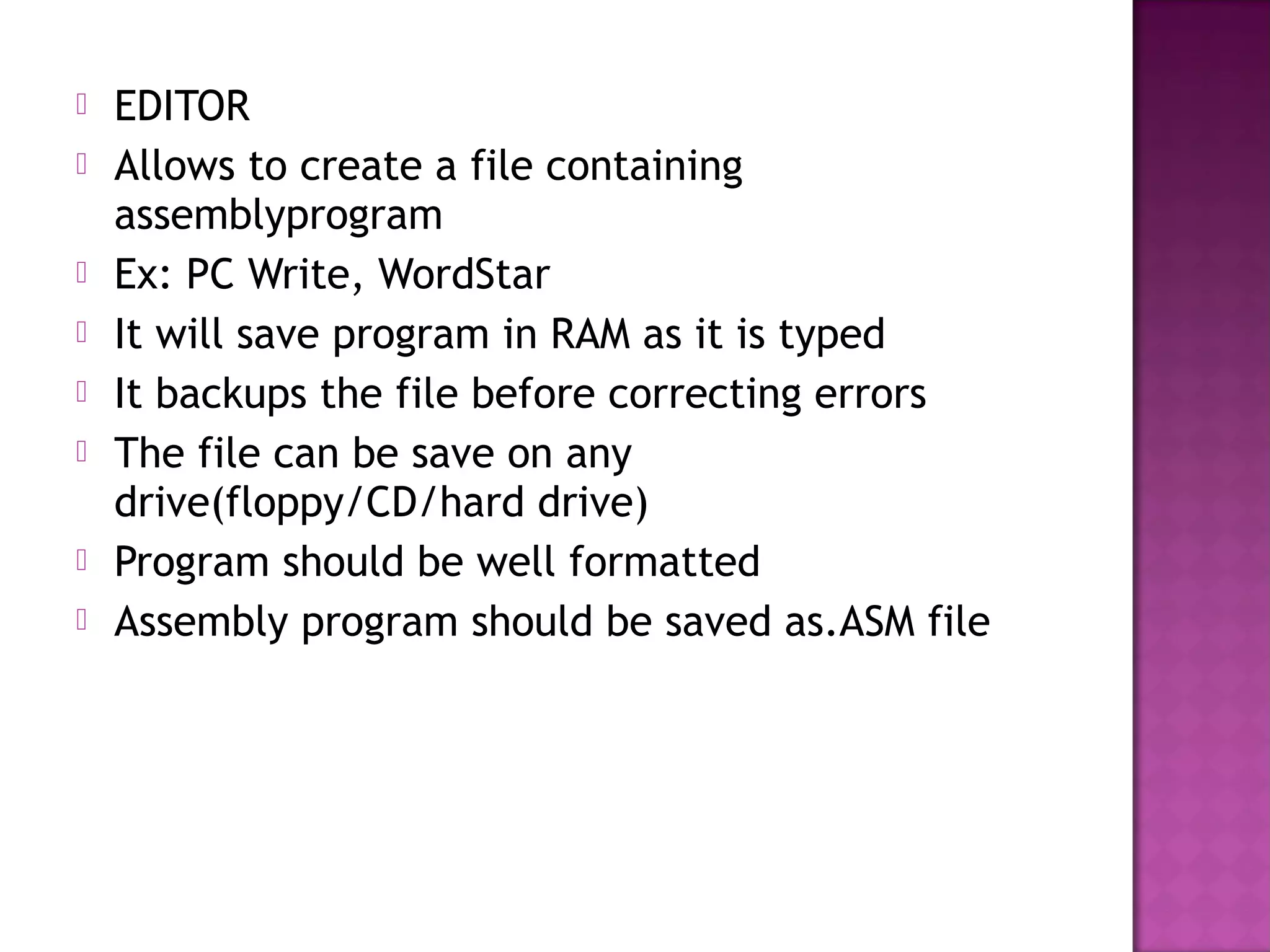    EDITOR
   Allows to create a file containing
    assemblyprogram
   Ex: PC Write, WordStar
   It will save program in RAM as it is typed
   It backups the file before correcting errors
   The file can be save on any
    drive(floppy/CD/hard drive)
   Program should be well formatted
   Assembly program should be saved as.ASM file
 
