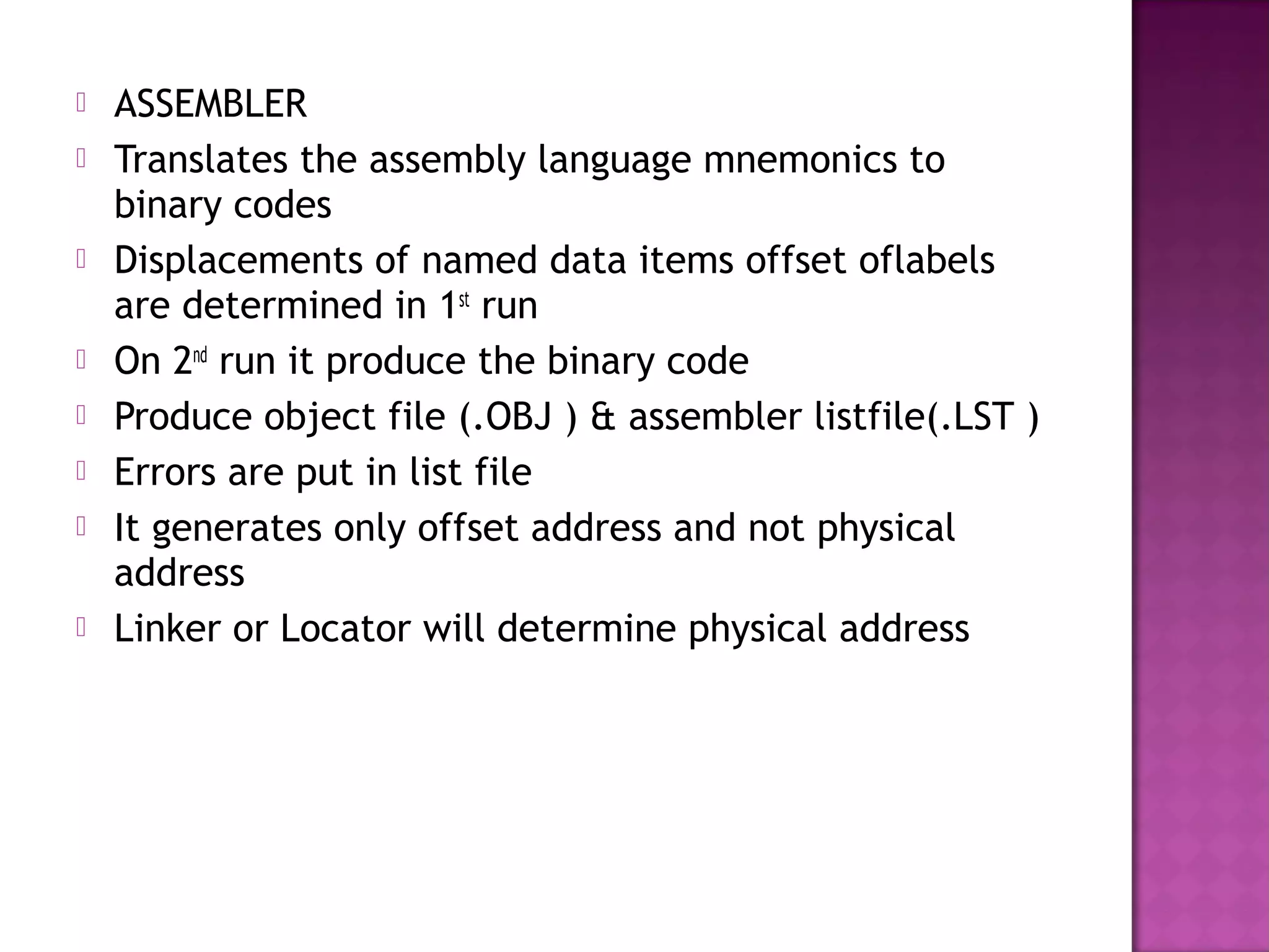    ASSEMBLER
   Translates the assembly language mnemonics to
    binary codes
   Displacements of named data items offset oflabels
    are determined in 1st run
   On 2nd run it produce the binary code
   Produce object file (.OBJ ) & assembler listfile(.LST )
   Errors are put in list file
   It generates only offset address and not physical
    address
   Linker or Locator will determine physical address
 