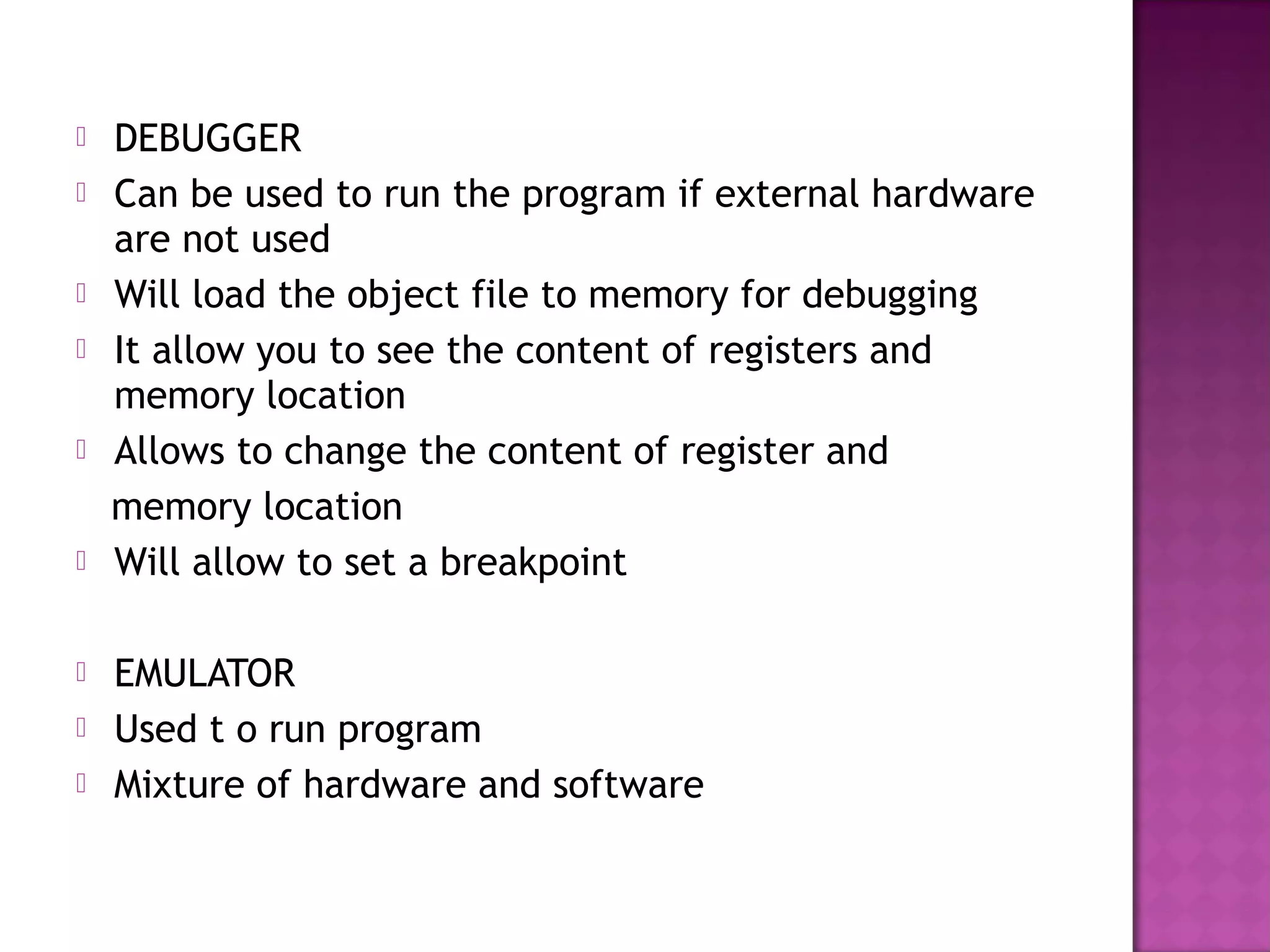    DEBUGGER
   Can be used to run the program if external hardware
    are not used
   Will load the object file to memory for debugging
   It allow you to see the content of registers and
    memory location
   Allows to change the content of register and
    memory location
   Will allow to set a breakpoint

   EMULATOR
   Used t o run program
   Mixture of hardware and software
 